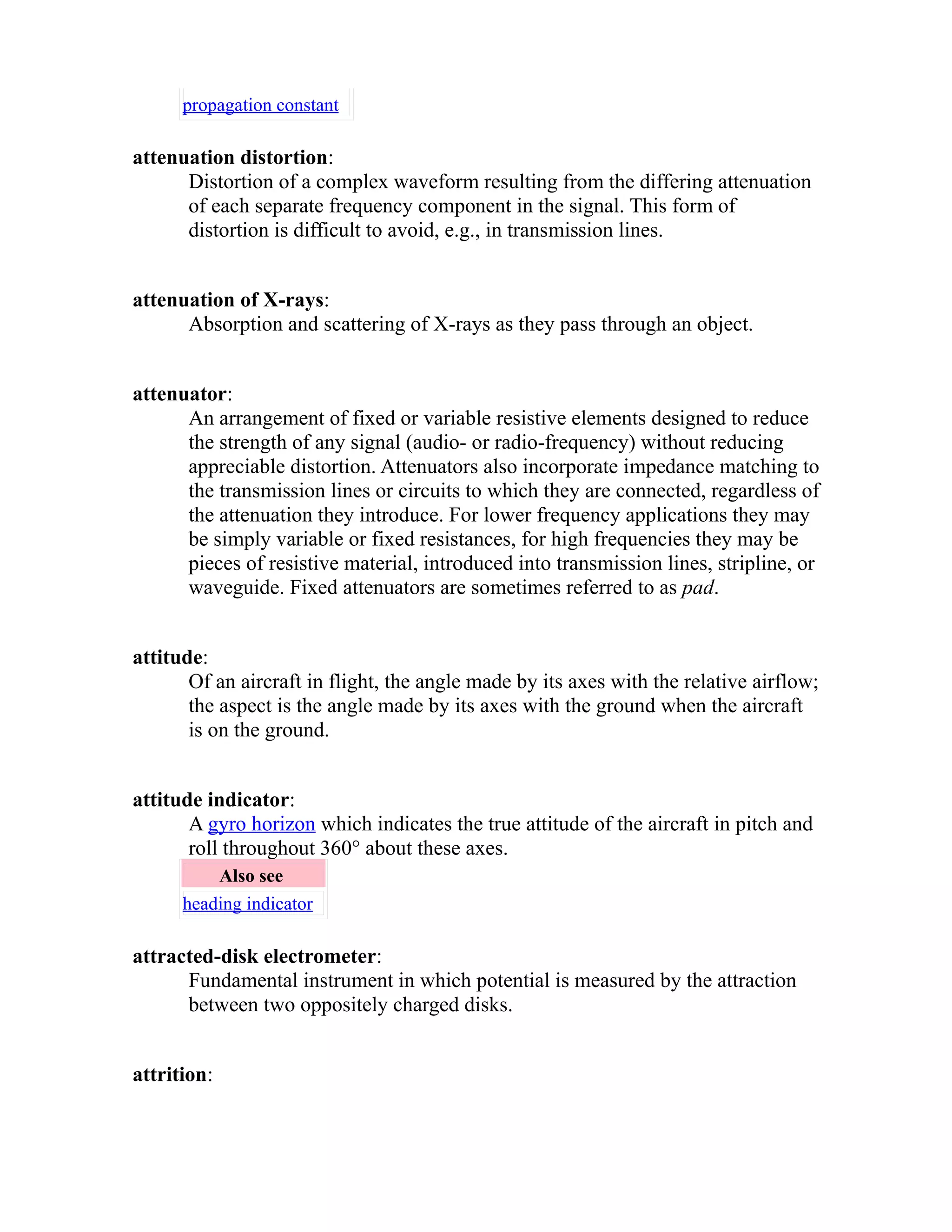 propagation constant 
attenuation distortion: 
Distortion of a complex waveform resulting from the differing attenuation 
of each separate frequency component in the signal. This form of 
distortion is difficult to avoid, e.g., in transmission lines. 
attenuation of X-rays: 
Absorption and scattering of X-rays as they pass through an object. 
attenuator: 
An arrangement of fixed or variable resistive elements designed to reduce 
the strength of any signal (audio- or radio-frequency) without reducing 
appreciable distortion. Attenuators also incorporate impedance matching to 
the transmission lines or circuits to which they are connected, regardless of 
the attenuation they introduce. For lower frequency applications they may 
be simply variable or fixed resistances, for high frequencies they may be 
pieces of resistive material, introduced into transmission lines, stripline, or 
waveguide. Fixed attenuators are sometimes referred to as pad. 
attitude: 
Of an aircraft in flight, the angle made by its axes with the relative airflow; 
the aspect is the angle made by its axes with the ground when the aircraft 
is on the ground. 
attitude indicator: 
A gyro horizon which indicates the true attitude of the aircraft in pitch and 
roll throughout 360° about these axes. 
Also see 
heading indicator 
attracted-disk electrometer: 
Fundamental instrument in which potential is measured by the attraction 
between two oppositely charged disks. 
attrition: 
 