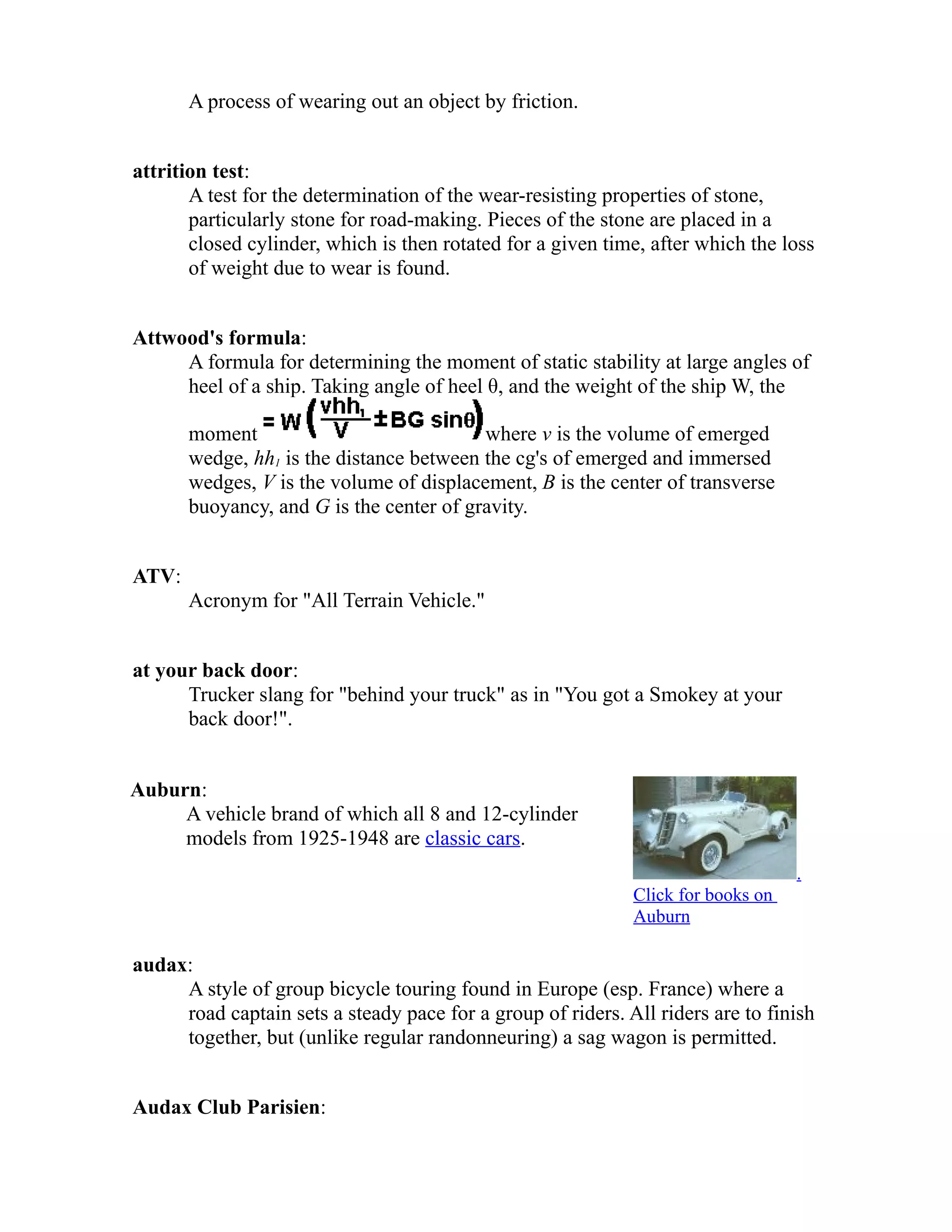 A process of wearing out an object by friction. 
attrition test: 
A test for the determination of the wear-resisting properties of stone, 
particularly stone for road-making. Pieces of the stone are placed in a 
closed cylinder, which is then rotated for a given time, after which the loss 
of weight due to wear is found. 
Attwood's formula: 
A formula for determining the moment of static stability at large angles of 
heel of a ship. Taking angle of heel θ, and the weight of the ship W, the 
moment where v is the volume of emerged 
wedge, hh1 is the distance between the cg's of emerged and immersed 
wedges, V is the volume of displacement, B is the center of transverse 
buoyancy, and G is the center of gravity. 
ATV: 
Acronym for "All Terrain Vehicle." 
at your back door: 
Trucker slang for "behind your truck" as in "You got a Smokey at your 
back door!". 
Auburn: 
A vehicle brand of which all 8 and 12-cylinder 
models from 1925-1948 are classic cars. 
. 
Click for books on 
Auburn 
audax: 
A style of group bicycle touring found in Europe (esp. France) where a 
road captain sets a steady pace for a group of riders. All riders are to finish 
together, but (unlike regular randonneuring) a sag wagon is permitted. 
Audax Club Parisien: 
 