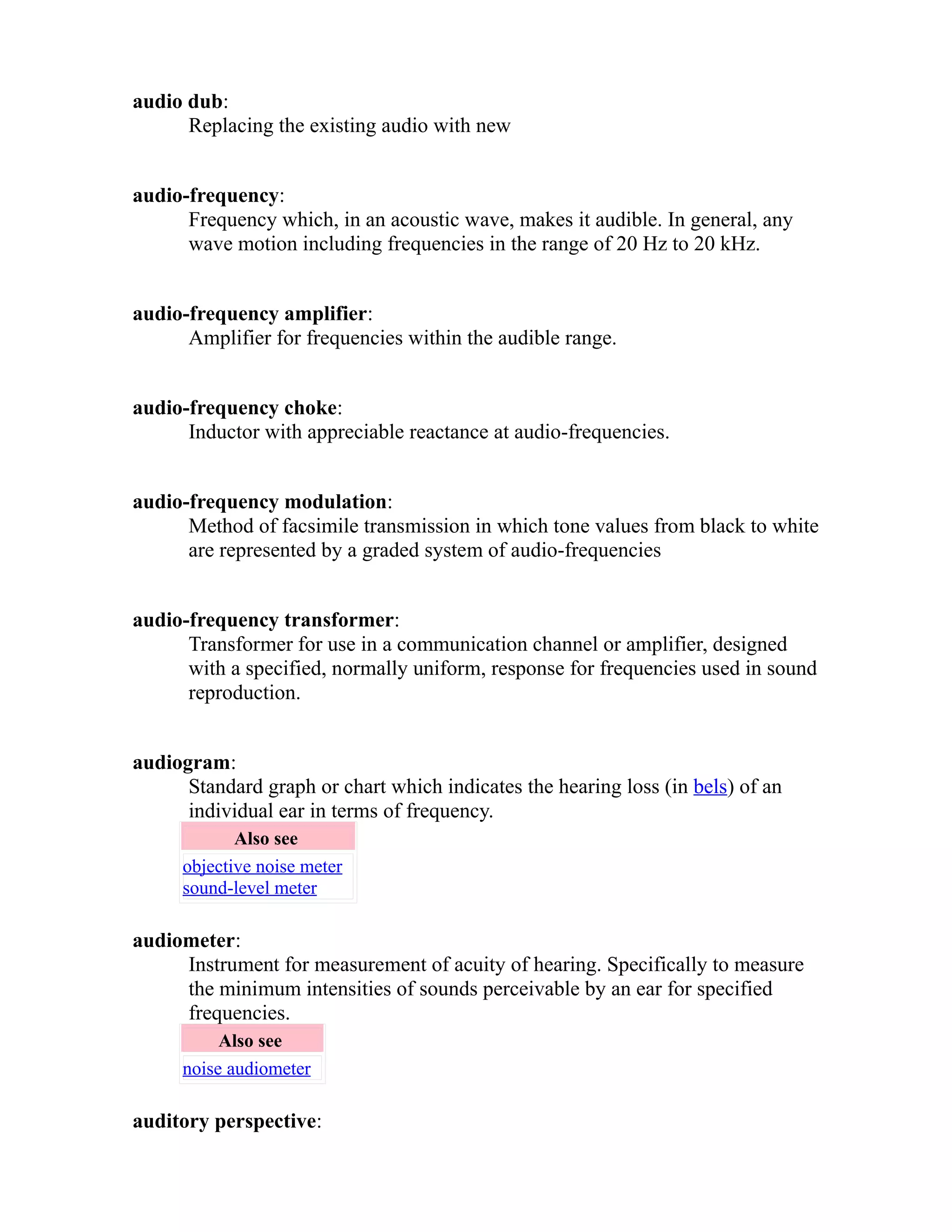 audio dub: 
Replacing the existing audio with new 
audio-frequency: 
Frequency which, in an acoustic wave, makes it audible. In general, any 
wave motion including frequencies in the range of 20 Hz to 20 kHz. 
audio-frequency amplifier: 
Amplifier for frequencies within the audible range. 
audio-frequency choke: 
Inductor with appreciable reactance at audio-frequencies. 
audio-frequency modulation: 
Method of facsimile transmission in which tone values from black to white 
are represented by a graded system of audio-frequencies 
audio-frequency transformer: 
Transformer for use in a communication channel or amplifier, designed 
with a specified, normally uniform, response for frequencies used in sound 
reproduction. 
audiogram: 
Standard graph or chart which indicates the hearing loss (in bels) of an 
individual ear in terms of frequency. 
Also see 
objective noise meter 
sound-level meter 
audiometer: 
Instrument for measurement of acuity of hearing. Specifically to measure 
the minimum intensities of sounds perceivable by an ear for specified 
frequencies. 
Also see 
noise audiometer 
auditory perspective: 
 