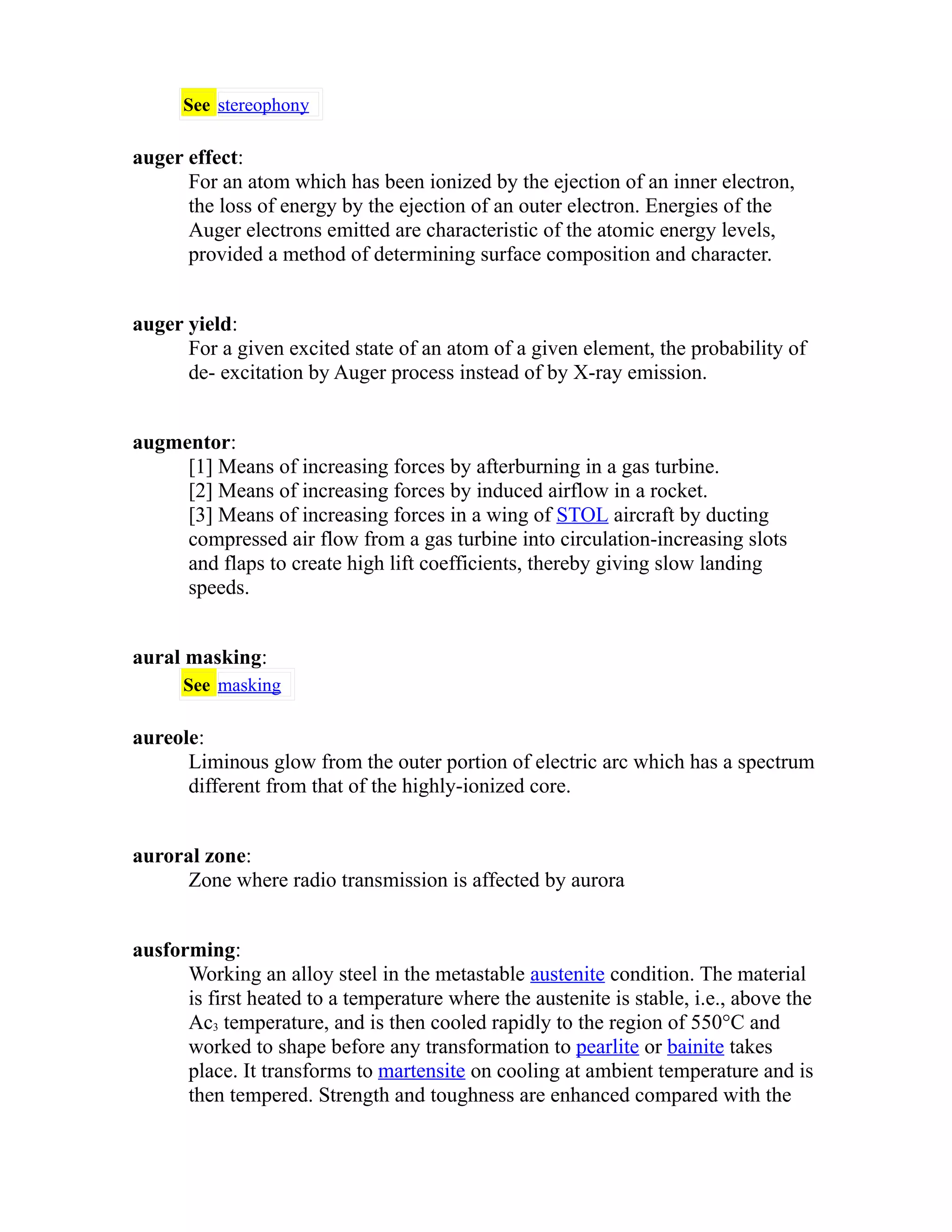 See stereophony 
auger effect: 
For an atom which has been ionized by the ejection of an inner electron, 
the loss of energy by the ejection of an outer electron. Energies of the 
Auger electrons emitted are characteristic of the atomic energy levels, 
provided a method of determining surface composition and character. 
auger yield: 
For a given excited state of an atom of a given element, the probability of 
de- excitation by Auger process instead of by X-ray emission. 
augmentor: 
[1] Means of increasing forces by afterburning in a gas turbine. 
[2] Means of increasing forces by induced airflow in a rocket. 
[3] Means of increasing forces in a wing of STOL aircraft by ducting 
compressed air flow from a gas turbine into circulation-increasing slots 
and flaps to create high lift coefficients, thereby giving slow landing 
speeds. 
aural masking: 
See masking 
aureole: 
Liminous glow from the outer portion of electric arc which has a spectrum 
different from that of the highly-ionized core. 
auroral zone: 
Zone where radio transmission is affected by aurora 
ausforming: 
Working an alloy steel in the metastable austenite condition. The material 
is first heated to a temperature where the austenite is stable, i.e., above the 
Ac3 temperature, and is then cooled rapidly to the region of 550°C and 
worked to shape before any transformation to pearlite or bainite takes 
place. It transforms to martensite on cooling at ambient temperature and is 
then tempered. Strength and toughness are enhanced compared with the 
 
