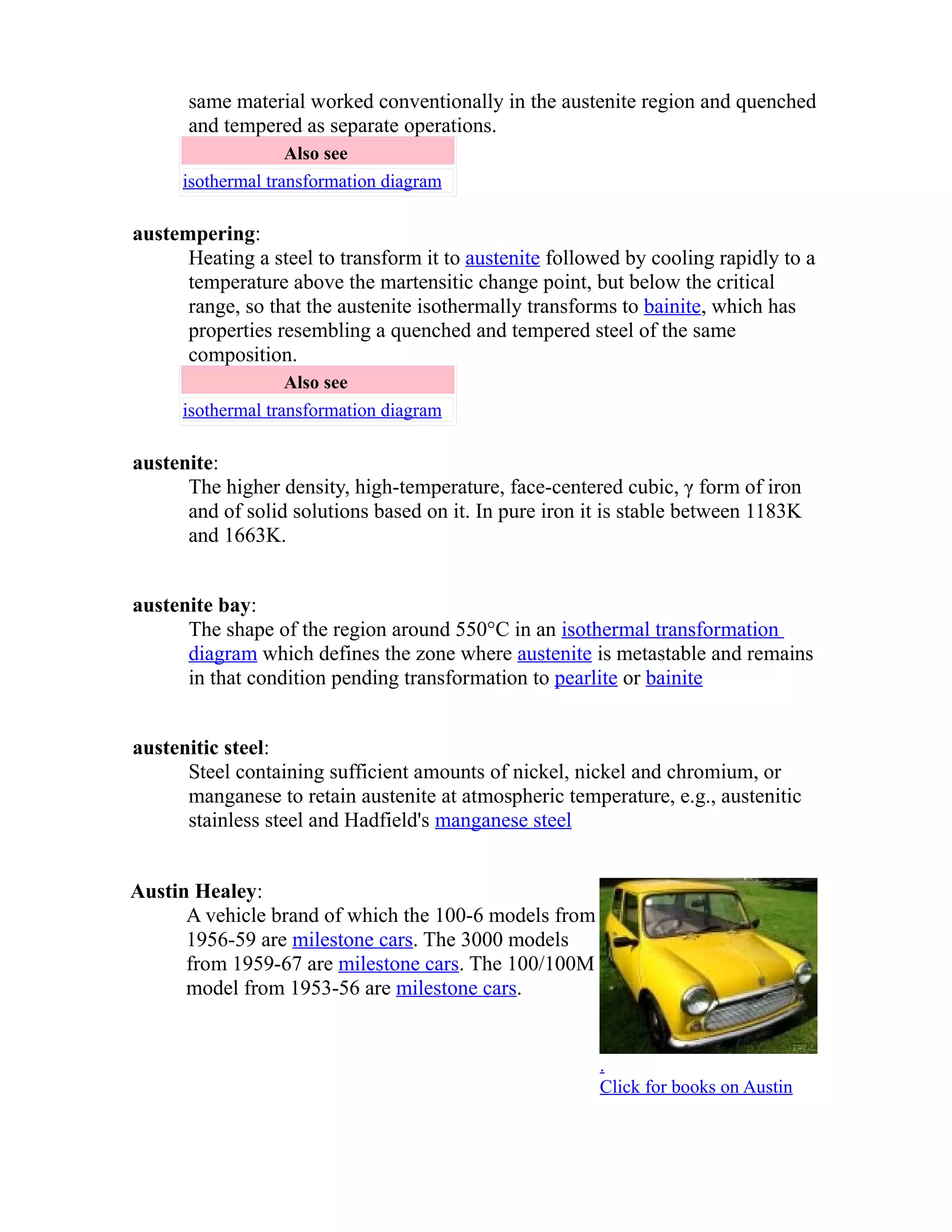 same material worked conventionally in the austenite region and quenched 
and tempered as separate operations. 
Also see 
isothermal transformation diagram 
austempering: 
Heating a steel to transform it to austenite followed by cooling rapidly to a 
temperature above the martensitic change point, but below the critical 
range, so that the austenite isothermally transforms to bainite, which has 
properties resembling a quenched and tempered steel of the same 
composition. 
Also see 
isothermal transformation diagram 
austenite: 
The higher density, high-temperature, face-centered cubic, γ form of iron 
and of solid solutions based on it. In pure iron it is stable between 1183K 
and 1663K. 
austenite bay: 
The shape of the region around 550°C in an isothermal transformation 
diagram which defines the zone where austenite is metastable and remains 
in that condition pending transformation to pearlite or bainite 
austenitic steel: 
Steel containing sufficient amounts of nickel, nickel and chromium, or 
manganese to retain austenite at atmospheric temperature, e.g., austenitic 
stainless steel and Hadfield's manganese steel 
Austin Healey: 
A vehicle brand of which the 100-6 models from 
1956-59 are milestone cars. The 3000 models 
from 1959-67 are milestone cars. The 100/100M 
model from 1953-56 are milestone cars. 
. 
Click for books on Austin 
 
