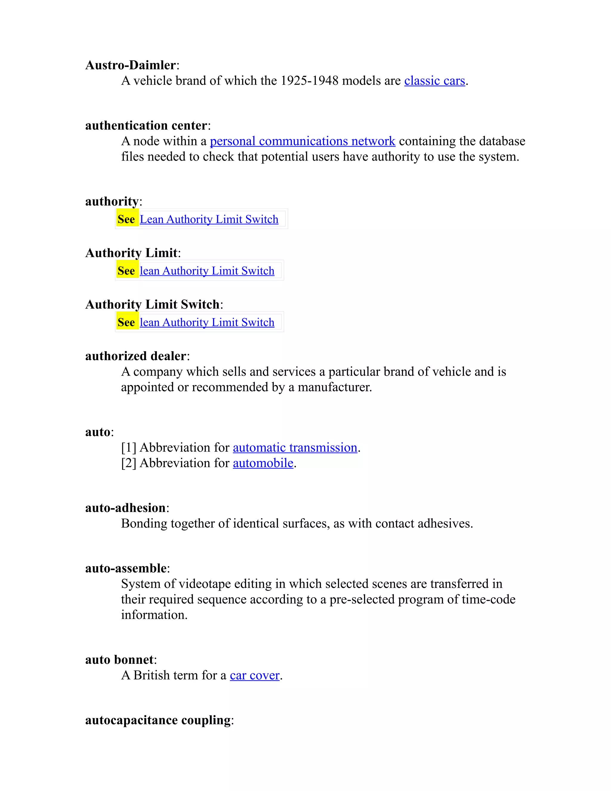 Austro-Daimler: 
A vehicle brand of which the 1925-1948 models are classic cars. 
authentication center: 
A node within a personal communications network containing the database 
files needed to check that potential users have authority to use the system. 
authority: 
See Lean Authority Limit Switch 
Authority Limit: 
See lean Authority Limit Switch 
Authority Limit Switch: 
See lean Authority Limit Switch 
authorized dealer: 
A company which sells and services a particular brand of vehicle and is 
appointed or recommended by a manufacturer. 
auto: 
[1] Abbreviation for automatic transmission. 
[2] Abbreviation for automobile. 
auto-adhesion: 
Bonding together of identical surfaces, as with contact adhesives. 
auto-assemble: 
System of videotape editing in which selected scenes are transferred in 
their required sequence according to a pre-selected program of time-code 
information. 
auto bonnet: 
A British term for a car cover. 
autocapacitance coupling: 
 