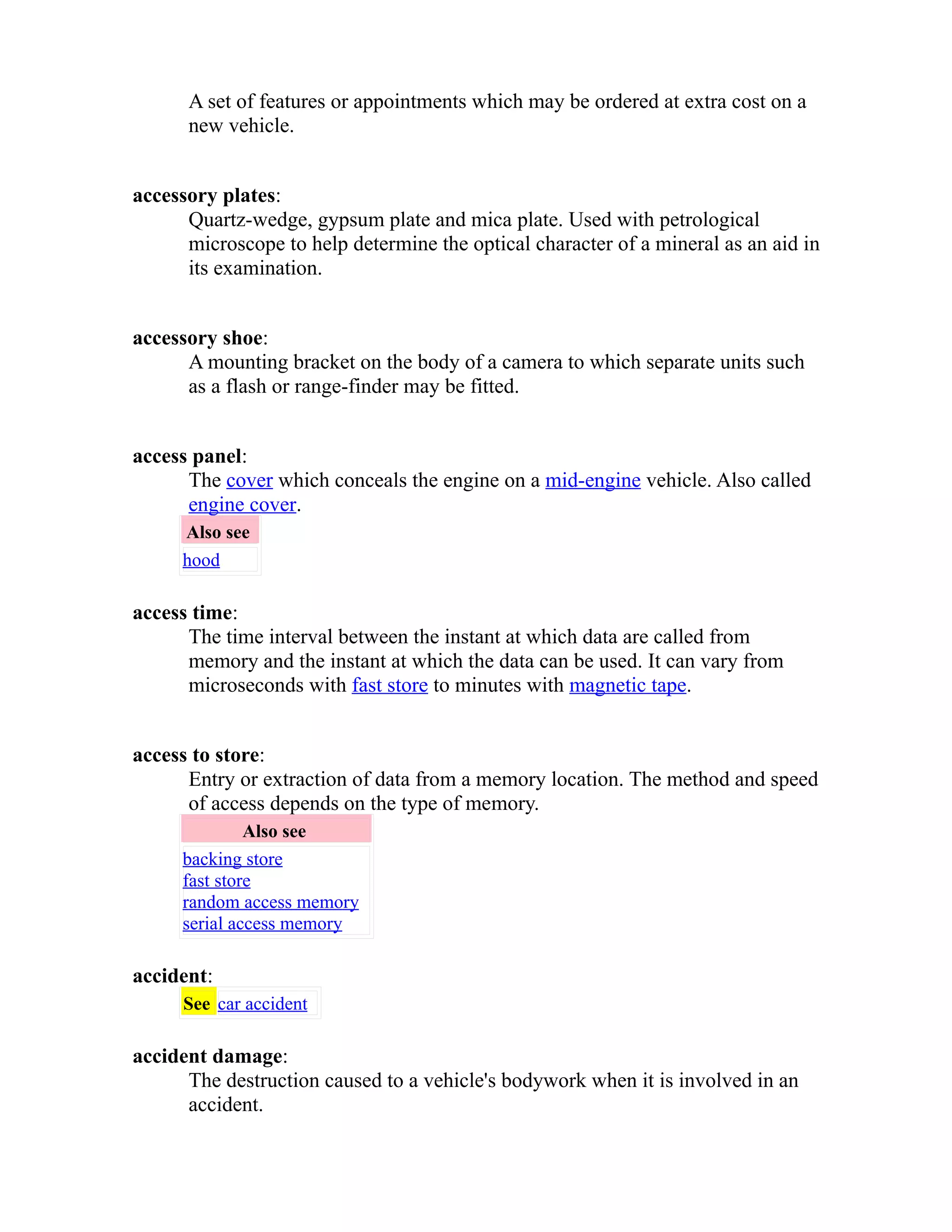 A set of features or appointments which may be ordered at extra cost on a 
new vehicle. 
accessory plates: 
Quartz-wedge, gypsum plate and mica plate. Used with petrological 
microscope to help determine the optical character of a mineral as an aid in 
its examination. 
accessory shoe: 
A mounting bracket on the body of a camera to which separate units such 
as a flash or range-finder may be fitted. 
access panel: 
The cover which conceals the engine on a mid-engine vehicle. Also called 
engine cover. 
Also see 
hood 
access time: 
The time interval between the instant at which data are called from 
memory and the instant at which the data can be used. It can vary from 
microseconds with fast store to minutes with magnetic tape. 
access to store: 
Entry or extraction of data from a memory location. The method and speed 
of access depends on the type of memory. 
Also see 
backing store 
fast store 
random access memory 
serial access memory 
accident: 
See car accident 
accident damage: 
The destruction caused to a vehicle's bodywork when it is involved in an 
accident. 
 