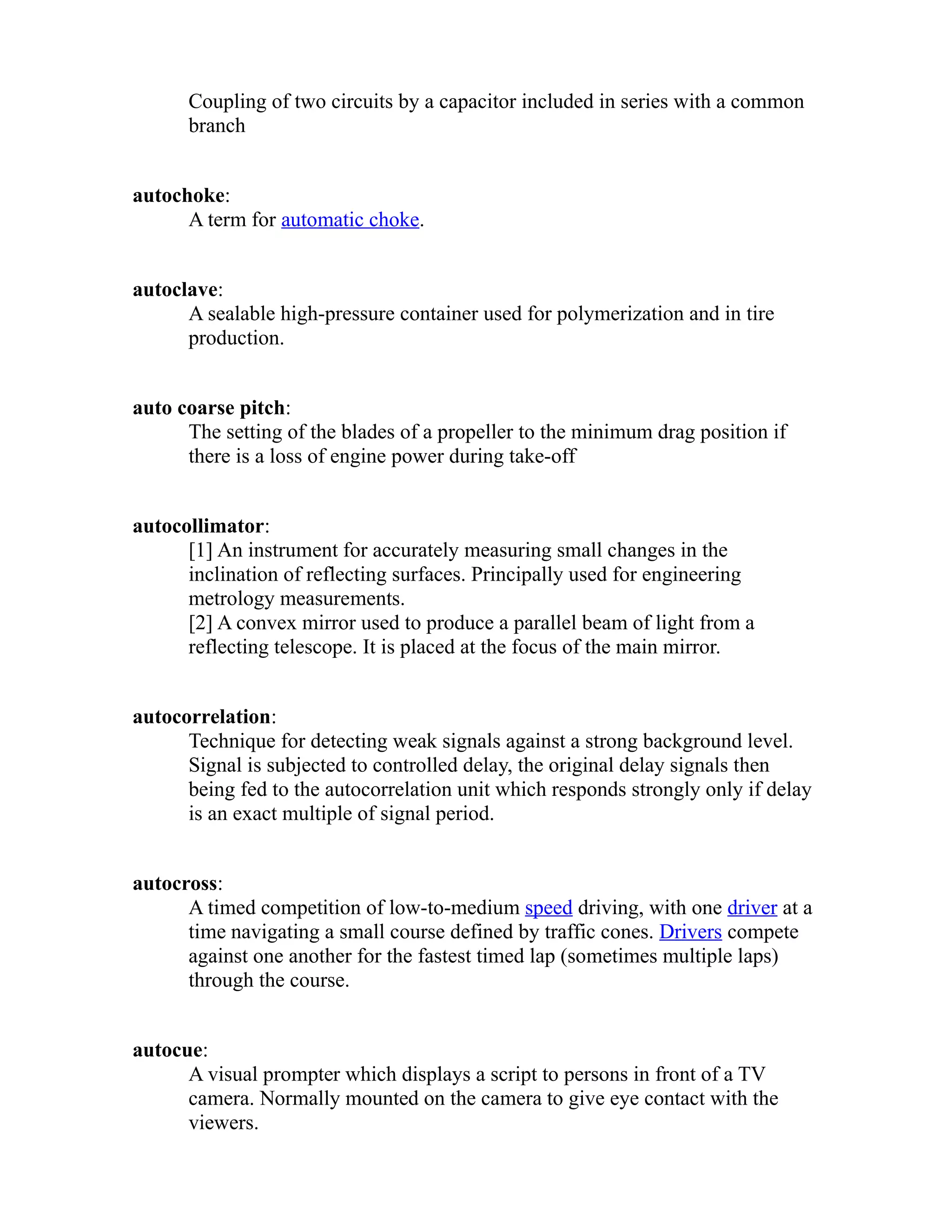 Coupling of two circuits by a capacitor included in series with a common 
branch 
autochoke: 
A term for automatic choke. 
autoclave: 
A sealable high-pressure container used for polymerization and in tire 
production. 
auto coarse pitch: 
The setting of the blades of a propeller to the minimum drag position if 
there is a loss of engine power during take-off 
autocollimator: 
[1] An instrument for accurately measuring small changes in the 
inclination of reflecting surfaces. Principally used for engineering 
metrology measurements. 
[2] A convex mirror used to produce a parallel beam of light from a 
reflecting telescope. It is placed at the focus of the main mirror. 
autocorrelation: 
Technique for detecting weak signals against a strong background level. 
Signal is subjected to controlled delay, the original delay signals then 
being fed to the autocorrelation unit which responds strongly only if delay 
is an exact multiple of signal period. 
autocross: 
A timed competition of low-to-medium speed driving, with one driver at a 
time navigating a small course defined by traffic cones. Drivers compete 
against one another for the fastest timed lap (sometimes multiple laps) 
through the course. 
autocue: 
A visual prompter which displays a script to persons in front of a TV 
camera. Normally mounted on the camera to give eye contact with the 
viewers. 
 