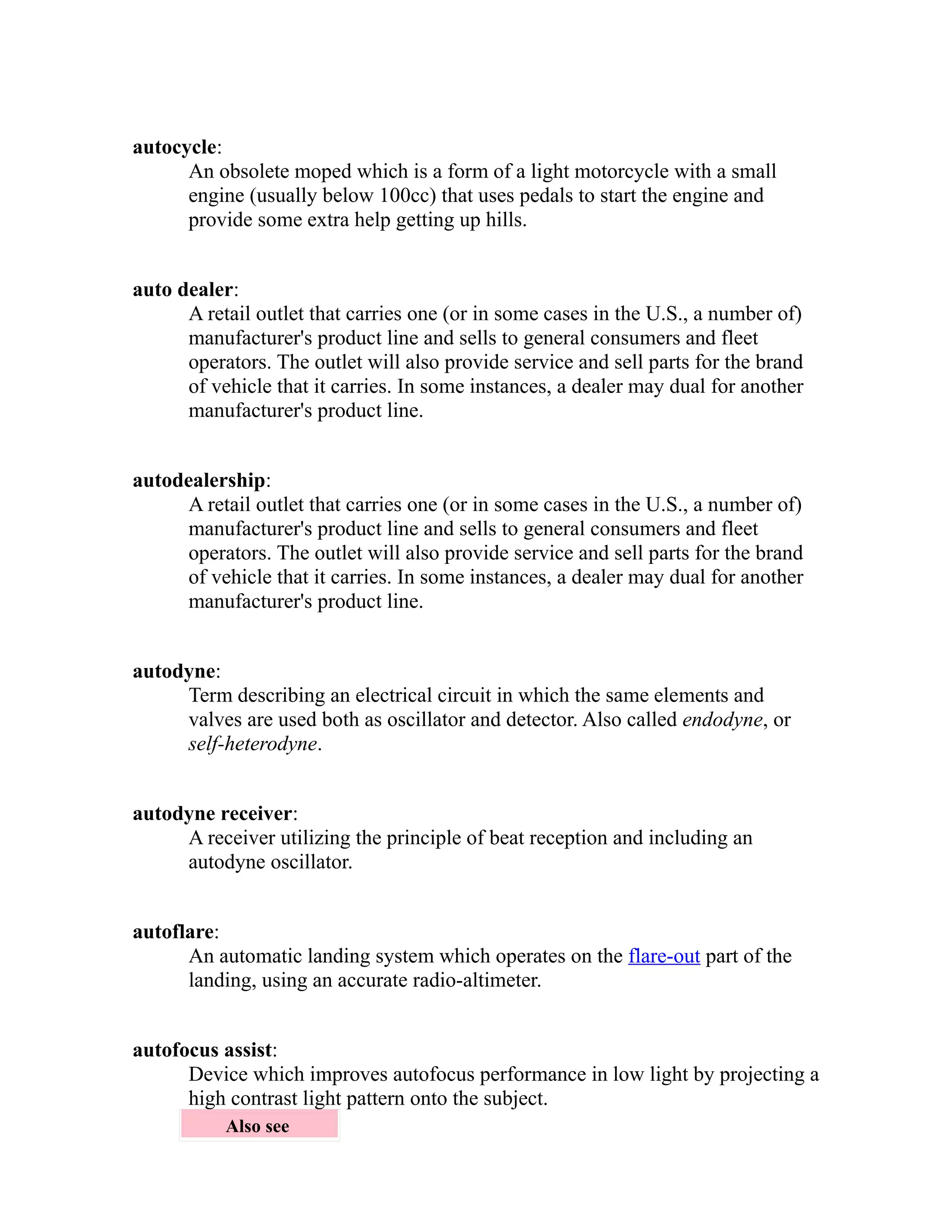 autocycle: 
An obsolete moped which is a form of a light motorcycle with a small 
engine (usually below 100cc) that uses pedals to start the engine and 
provide some extra help getting up hills. 
auto dealer: 
A retail outlet that carries one (or in some cases in the U.S., a number of) 
manufacturer's product line and sells to general consumers and fleet 
operators. The outlet will also provide service and sell parts for the brand 
of vehicle that it carries. In some instances, a dealer may dual for another 
manufacturer's product line. 
autodealership: 
A retail outlet that carries one (or in some cases in the U.S., a number of) 
manufacturer's product line and sells to general consumers and fleet 
operators. The outlet will also provide service and sell parts for the brand 
of vehicle that it carries. In some instances, a dealer may dual for another 
manufacturer's product line. 
autodyne: 
Term describing an electrical circuit in which the same elements and 
valves are used both as oscillator and detector. Also called endodyne, or 
self-heterodyne. 
autodyne receiver: 
A receiver utilizing the principle of beat reception and including an 
autodyne oscillator. 
autoflare: 
An automatic landing system which operates on the flare-out part of the 
landing, using an accurate radio-altimeter. 
autofocus assist: 
Device which improves autofocus performance in low light by projecting a 
high contrast light pattern onto the subject. 
Also see 
 
