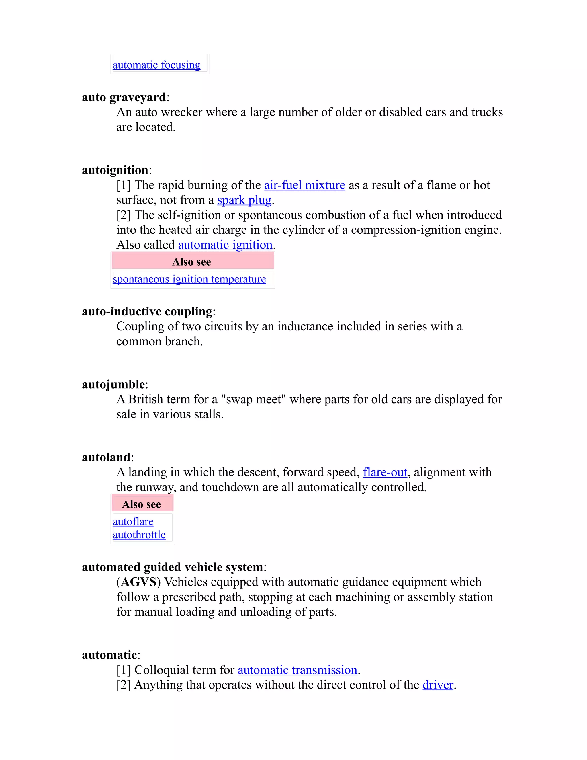 automatic focusing 
auto graveyard: 
An auto wrecker where a large number of older or disabled cars and trucks 
are located. 
autoignition: 
[1] The rapid burning of the air-fuel mixture as a result of a flame or hot 
surface, not from a spark plug. 
[2] The self-ignition or spontaneous combustion of a fuel when introduced 
into the heated air charge in the cylinder of a compression-ignition engine. 
Also called automatic ignition. 
Also see 
spontaneous ignition temperature 
auto-inductive coupling: 
Coupling of two circuits by an inductance included in series with a 
common branch. 
autojumble: 
A British term for a "swap meet" where parts for old cars are displayed for 
sale in various stalls. 
autoland: 
A landing in which the descent, forward speed, flare-out, alignment with 
the runway, and touchdown are all automatically controlled. 
Also see 
autoflare 
autothrottle 
automated guided vehicle system: 
(AGVS) Vehicles equipped with automatic guidance equipment which 
follow a prescribed path, stopping at each machining or assembly station 
for manual loading and unloading of parts. 
automatic: 
[1] Colloquial term for automatic transmission. 
[2] Anything that operates without the direct control of the driver. 
 
