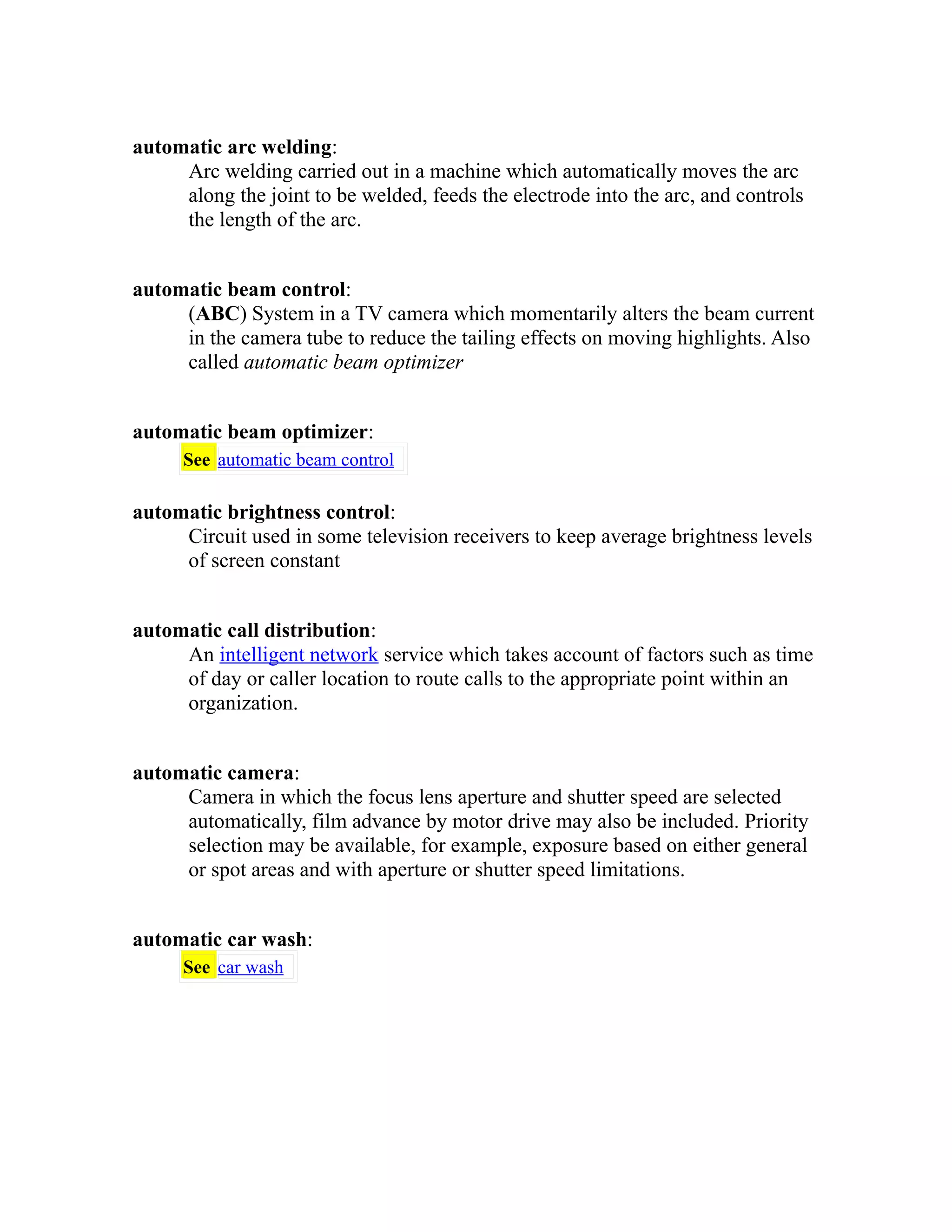 automatic arc welding: 
Arc welding carried out in a machine which automatically moves the arc 
along the joint to be welded, feeds the electrode into the arc, and controls 
the length of the arc. 
automatic beam control: 
(ABC) System in a TV camera which momentarily alters the beam current 
in the camera tube to reduce the tailing effects on moving highlights. Also 
called automatic beam optimizer 
automatic beam optimizer: 
See automatic beam control 
automatic brightness control: 
Circuit used in some television receivers to keep average brightness levels 
of screen constant 
automatic call distribution: 
An intelligent network service which takes account of factors such as time 
of day or caller location to route calls to the appropriate point within an 
organization. 
automatic camera: 
Camera in which the focus lens aperture and shutter speed are selected 
automatically, film advance by motor drive may also be included. Priority 
selection may be available, for example, exposure based on either general 
or spot areas and with aperture or shutter speed limitations. 
automatic car wash: 
See car wash 
 