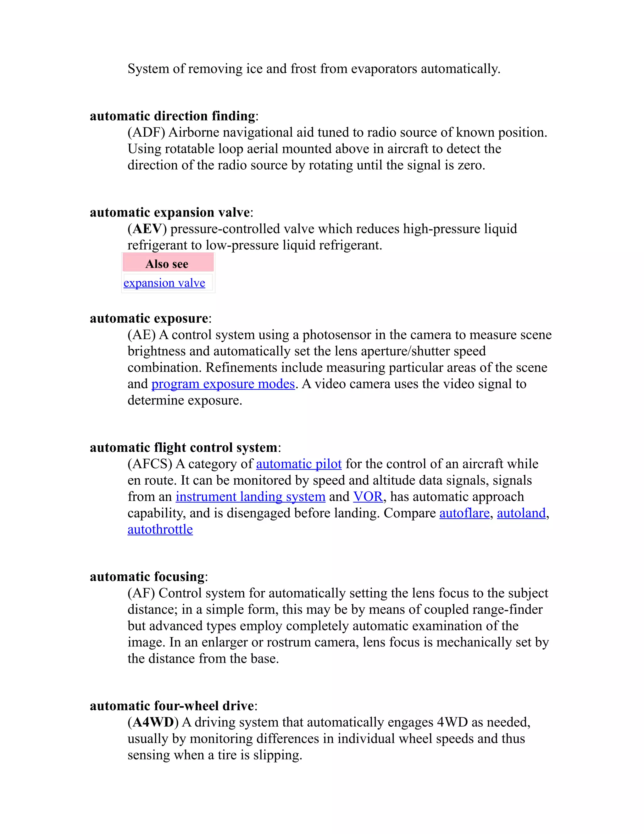 System of removing ice and frost from evaporators automatically. 
automatic direction finding: 
(ADF) Airborne navigational aid tuned to radio source of known position. 
Using rotatable loop aerial mounted above in aircraft to detect the 
direction of the radio source by rotating until the signal is zero. 
automatic expansion valve: 
(AEV) pressure-controlled valve which reduces high-pressure liquid 
refrigerant to low-pressure liquid refrigerant. 
Also see 
expansion valve 
automatic exposure: 
(AE) A control system using a photosensor in the camera to measure scene 
brightness and automatically set the lens aperture/shutter speed 
combination. Refinements include measuring particular areas of the scene 
and program exposure modes. A video camera uses the video signal to 
determine exposure. 
automatic flight control system: 
(AFCS) A category of automatic pilot for the control of an aircraft while 
en route. It can be monitored by speed and altitude data signals, signals 
from an instrument landing system and VOR, has automatic approach 
capability, and is disengaged before landing. Compare autoflare, autoland, 
autothrottle 
automatic focusing: 
(AF) Control system for automatically setting the lens focus to the subject 
distance; in a simple form, this may be by means of coupled range-finder 
but advanced types employ completely automatic examination of the 
image. In an enlarger or rostrum camera, lens focus is mechanically set by 
the distance from the base. 
automatic four-wheel drive: 
(A4WD) A driving system that automatically engages 4WD as needed, 
usually by monitoring differences in individual wheel speeds and thus 
sensing when a tire is slipping. 
 