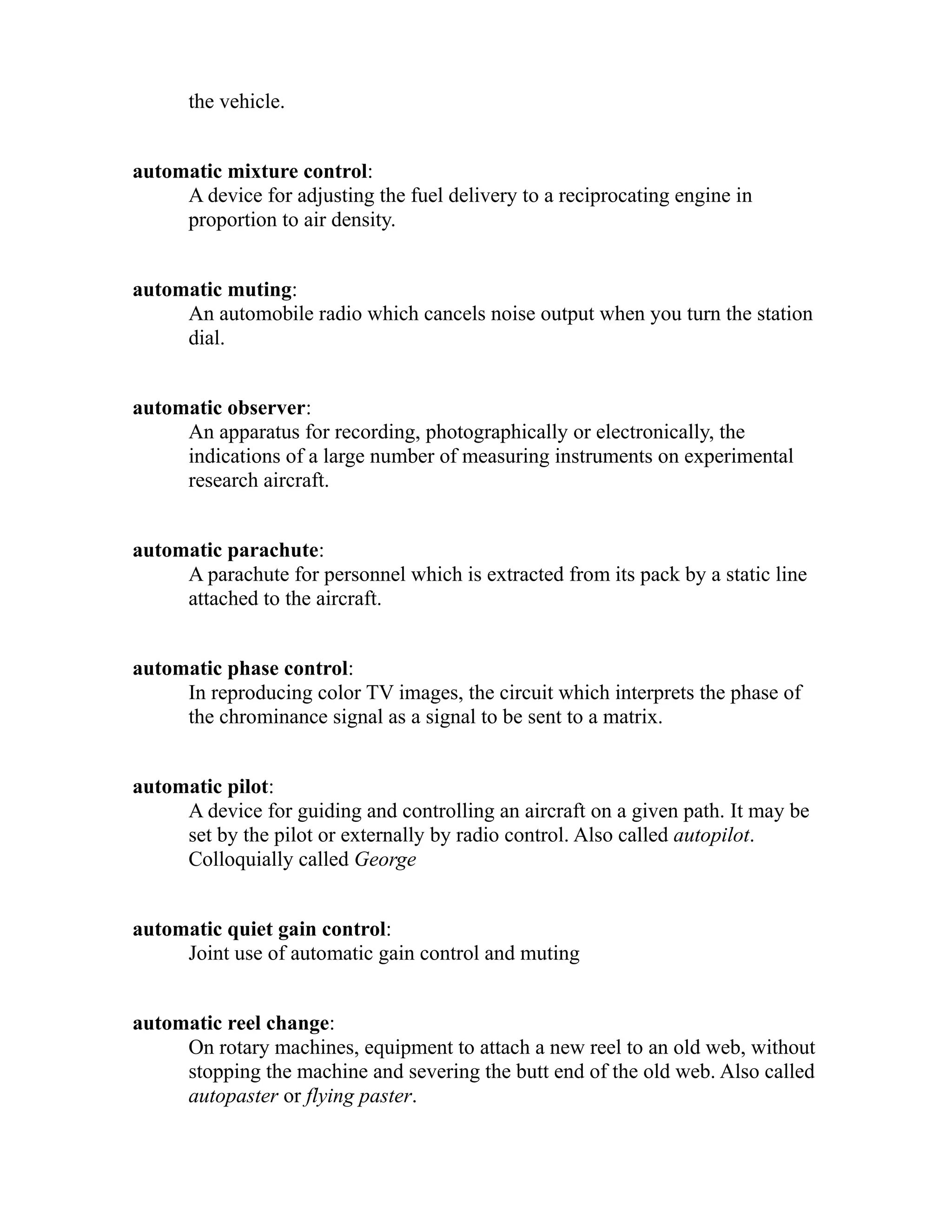 the vehicle. 
automatic mixture control: 
A device for adjusting the fuel delivery to a reciprocating engine in 
proportion to air density. 
automatic muting: 
An automobile radio which cancels noise output when you turn the station 
dial. 
automatic observer: 
An apparatus for recording, photographically or electronically, the 
indications of a large number of measuring instruments on experimental 
research aircraft. 
automatic parachute: 
A parachute for personnel which is extracted from its pack by a static line 
attached to the aircraft. 
automatic phase control: 
In reproducing color TV images, the circuit which interprets the phase of 
the chrominance signal as a signal to be sent to a matrix. 
automatic pilot: 
A device for guiding and controlling an aircraft on a given path. It may be 
set by the pilot or externally by radio control. Also called autopilot. 
Colloquially called George 
automatic quiet gain control: 
Joint use of automatic gain control and muting 
automatic reel change: 
On rotary machines, equipment to attach a new reel to an old web, without 
stopping the machine and severing the butt end of the old web. Also called 
autopaster or flying paster. 
 