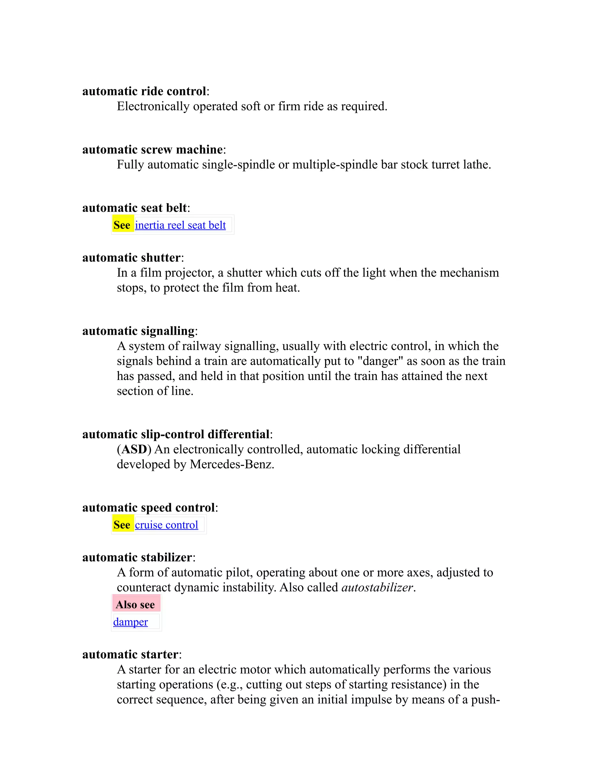 automatic ride control: 
Electronically operated soft or firm ride as required. 
automatic screw machine: 
Fully automatic single-spindle or multiple-spindle bar stock turret lathe. 
automatic seat belt: 
See inertia reel seat belt 
automatic shutter: 
In a film projector, a shutter which cuts off the light when the mechanism 
stops, to protect the film from heat. 
automatic signalling: 
A system of railway signalling, usually with electric control, in which the 
signals behind a train are automatically put to "danger" as soon as the train 
has passed, and held in that position until the train has attained the next 
section of line. 
automatic slip-control differential: 
(ASD) An electronically controlled, automatic locking differential 
developed by Mercedes-Benz. 
automatic speed control: 
See cruise control 
automatic stabilizer: 
A form of automatic pilot, operating about one or more axes, adjusted to 
counteract dynamic instability. Also called autostabilizer. 
Also see 
damper 
automatic starter: 
A starter for an electric motor which automatically performs the various 
starting operations (e.g., cutting out steps of starting resistance) in the 
correct sequence, after being given an initial impulse by means of a push- 
 