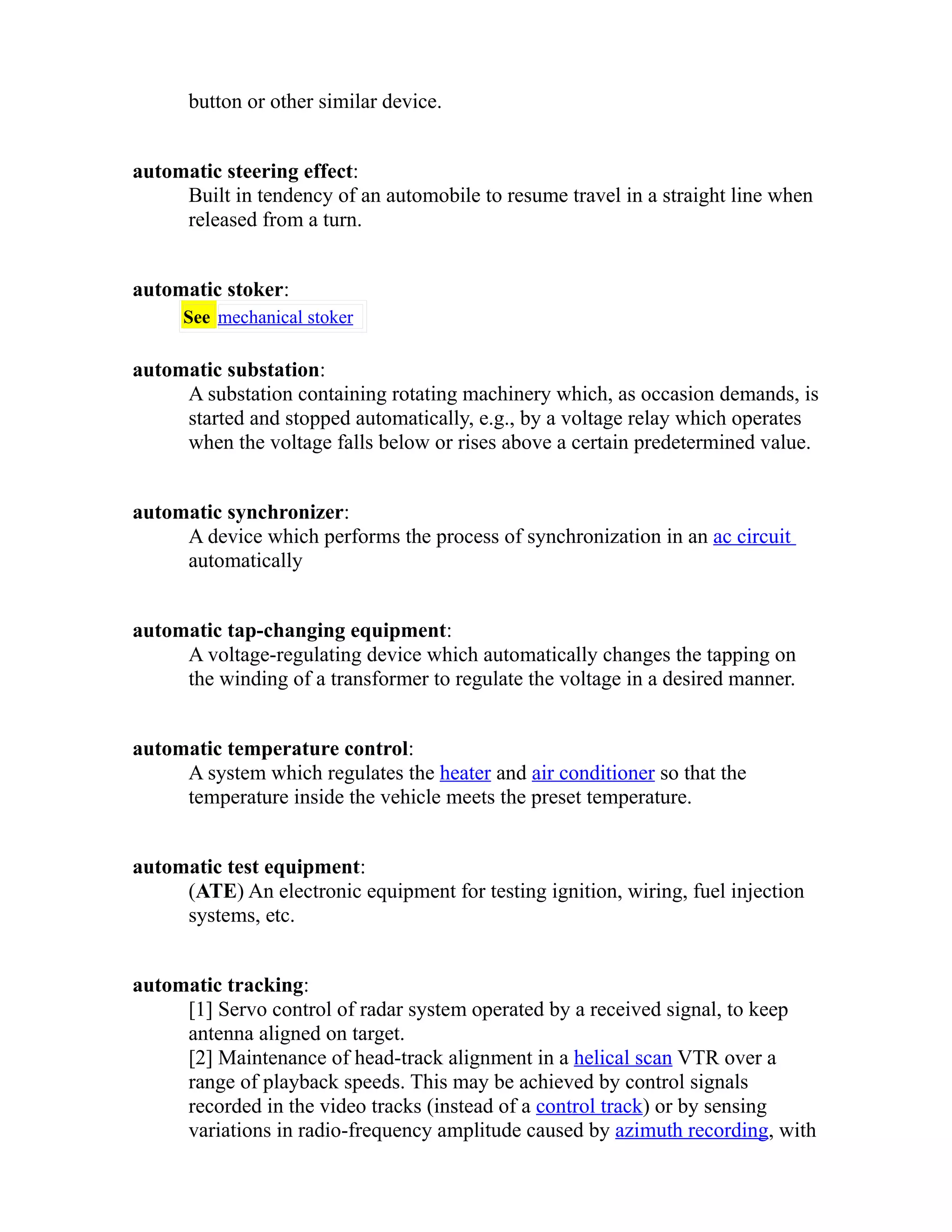 button or other similar device. 
automatic steering effect: 
Built in tendency of an automobile to resume travel in a straight line when 
released from a turn. 
automatic stoker: 
See mechanical stoker 
automatic substation: 
A substation containing rotating machinery which, as occasion demands, is 
started and stopped automatically, e.g., by a voltage relay which operates 
when the voltage falls below or rises above a certain predetermined value. 
automatic synchronizer: 
A device which performs the process of synchronization in an ac circuit 
automatically 
automatic tap-changing equipment: 
A voltage-regulating device which automatically changes the tapping on 
the winding of a transformer to regulate the voltage in a desired manner. 
automatic temperature control: 
A system which regulates the heater and air conditioner so that the 
temperature inside the vehicle meets the preset temperature. 
automatic test equipment: 
(ATE) An electronic equipment for testing ignition, wiring, fuel injection 
systems, etc. 
automatic tracking: 
[1] Servo control of radar system operated by a received signal, to keep 
antenna aligned on target. 
[2] Maintenance of head-track alignment in a helical scan VTR over a 
range of playback speeds. This may be achieved by control signals 
recorded in the video tracks (instead of a control track) or by sensing 
variations in radio-frequency amplitude caused by azimuth recording, with 
 