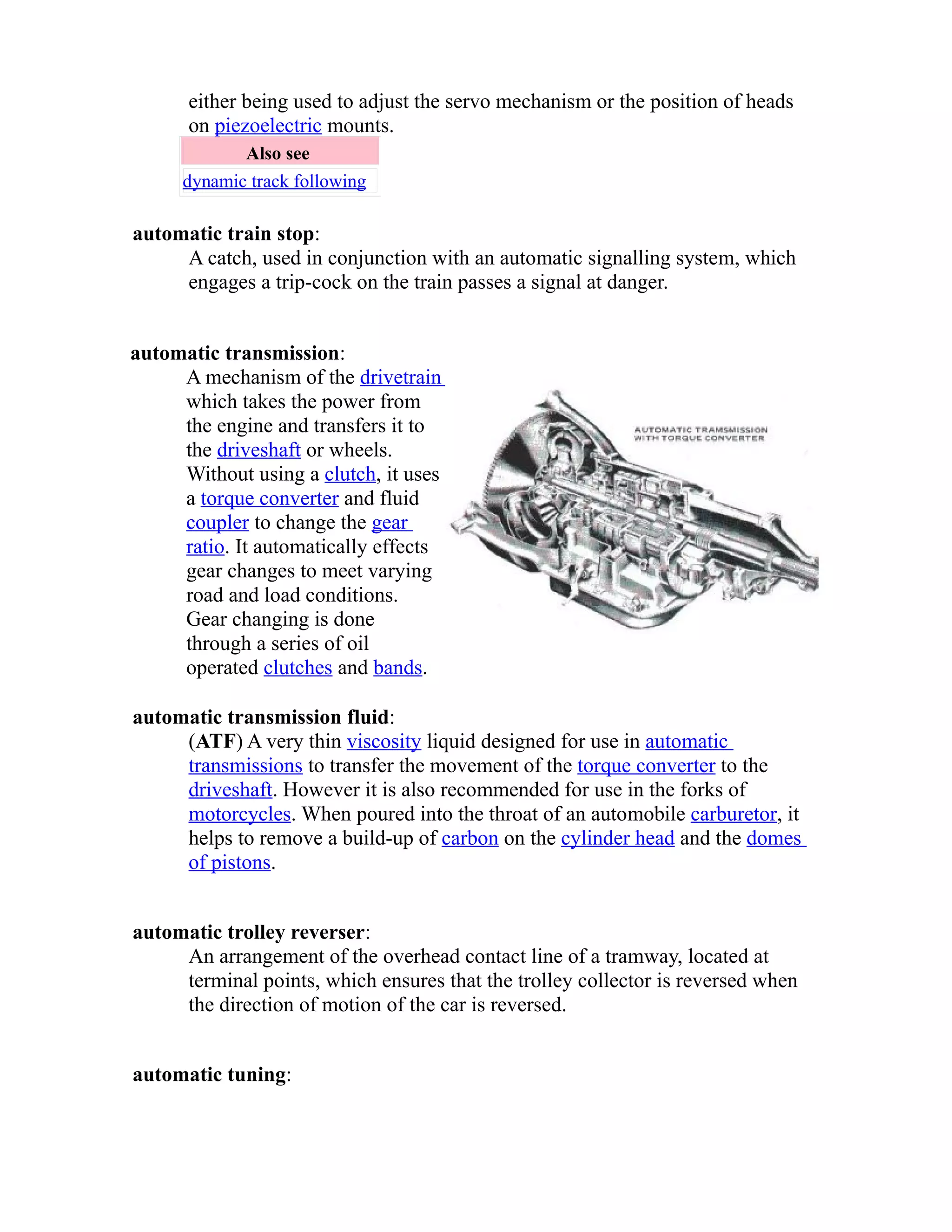 either being used to adjust the servo mechanism or the position of heads 
on piezoelectric mounts. 
Also see 
dynamic track following 
automatic train stop: 
A catch, used in conjunction with an automatic signalling system, which 
engages a trip-cock on the train passes a signal at danger. 
automatic transmission: 
A mechanism of the drivetrain 
which takes the power from 
the engine and transfers it to 
the driveshaft or wheels. 
Without using a clutch, it uses 
a torque converter and fluid 
coupler to change the gear 
ratio. It automatically effects 
gear changes to meet varying 
road and load conditions. 
Gear changing is done 
through a series of oil 
operated clutches and bands. 
automatic transmission fluid: 
(ATF) A very thin viscosity liquid designed for use in automatic 
transmissions to transfer the movement of the torque converter to the 
driveshaft. However it is also recommended for use in the forks of 
motorcycles. When poured into the throat of an automobile carburetor, it 
helps to remove a build-up of carbon on the cylinder head and the domes 
of pistons. 
automatic trolley reverser: 
An arrangement of the overhead contact line of a tramway, located at 
terminal points, which ensures that the trolley collector is reversed when 
the direction of motion of the car is reversed. 
automatic tuning: 
 