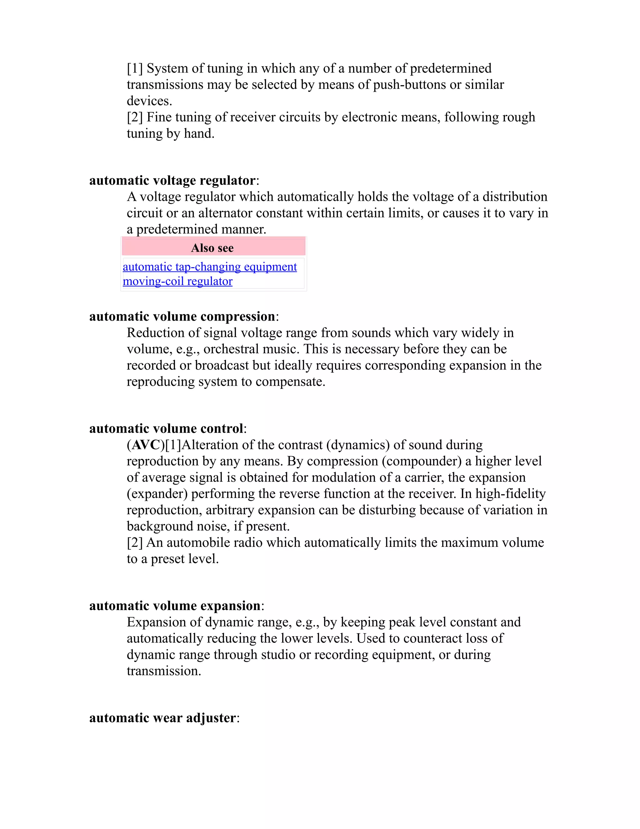 [1] System of tuning in which any of a number of predetermined 
transmissions may be selected by means of push-buttons or similar 
devices. 
[2] Fine tuning of receiver circuits by electronic means, following rough 
tuning by hand. 
automatic voltage regulator: 
A voltage regulator which automatically holds the voltage of a distribution 
circuit or an alternator constant within certain limits, or causes it to vary in 
a predetermined manner. 
Also see 
automatic tap-changing equipment 
moving-coil regulator 
automatic volume compression: 
Reduction of signal voltage range from sounds which vary widely in 
volume, e.g., orchestral music. This is necessary before they can be 
recorded or broadcast but ideally requires corresponding expansion in the 
reproducing system to compensate. 
automatic volume control: 
(AVC)[1]Alteration of the contrast (dynamics) of sound during 
reproduction by any means. By compression (compounder) a higher level 
of average signal is obtained for modulation of a carrier, the expansion 
(expander) performing the reverse function at the receiver. In high-fidelity 
reproduction, arbitrary expansion can be disturbing because of variation in 
background noise, if present. 
[2] An automobile radio which automatically limits the maximum volume 
to a preset level. 
automatic volume expansion: 
Expansion of dynamic range, e.g., by keeping peak level constant and 
automatically reducing the lower levels. Used to counteract loss of 
dynamic range through studio or recording equipment, or during 
transmission. 
automatic wear adjuster: 
 