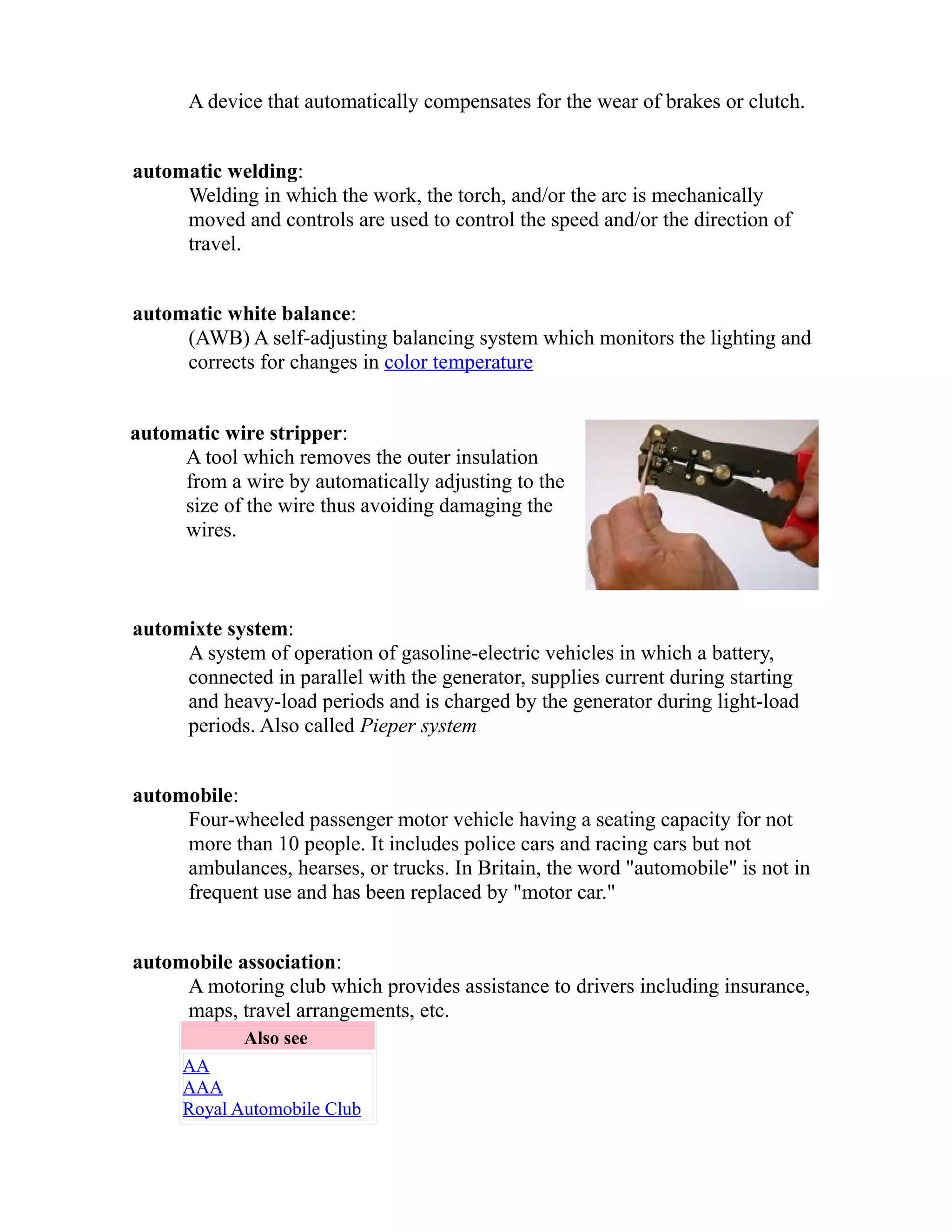 A device that automatically compensates for the wear of brakes or clutch. 
automatic welding: 
Welding in which the work, the torch, and/or the arc is mechanically 
moved and controls are used to control the speed and/or the direction of 
travel. 
automatic white balance: 
(AWB) A self-adjusting balancing system which monitors the lighting and 
corrects for changes in color temperature 
automatic wire stripper: 
A tool which removes the outer insulation 
from a wire by automatically adjusting to the 
size of the wire thus avoiding damaging the 
wires. 
automixte system: 
A system of operation of gasoline-electric vehicles in which a battery, 
connected in parallel with the generator, supplies current during starting 
and heavy-load periods and is charged by the generator during light-load 
periods. Also called Pieper system 
automobile: 
Four-wheeled passenger motor vehicle having a seating capacity for not 
more than 10 people. It includes police cars and racing cars but not 
ambulances, hearses, or trucks. In Britain, the word "automobile" is not in 
frequent use and has been replaced by "motor car." 
automobile association: 
A motoring club which provides assistance to drivers including insurance, 
maps, travel arrangements, etc. 
Also see 
AA 
AAA 
Royal Automobile Club 
 