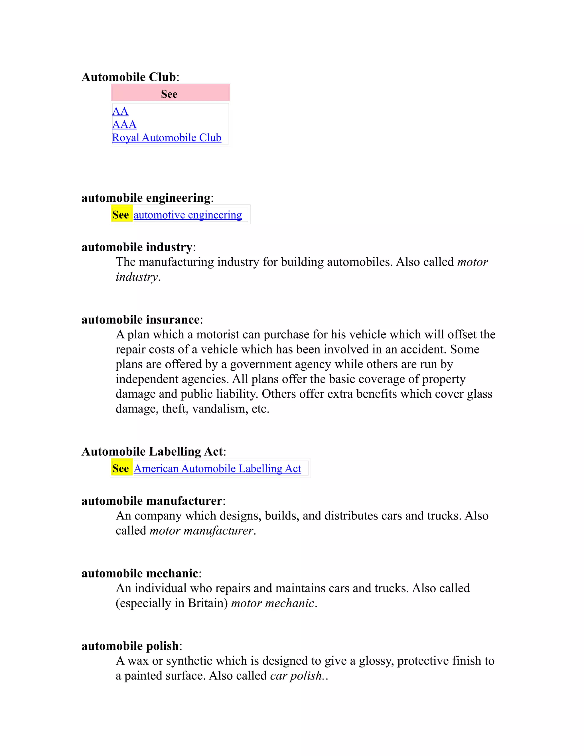 Automobile Club: 
See 
AA 
AAA 
Royal Automobile Club 
automobile engineering: 
See automotive engineering 
automobile industry: 
The manufacturing industry for building automobiles. Also called motor 
industry. 
automobile insurance: 
A plan which a motorist can purchase for his vehicle which will offset the 
repair costs of a vehicle which has been involved in an accident. Some 
plans are offered by a government agency while others are run by 
independent agencies. All plans offer the basic coverage of property 
damage and public liability. Others offer extra benefits which cover glass 
damage, theft, vandalism, etc. 
Automobile Labelling Act: 
See American Automobile Labelling Act 
automobile manufacturer: 
An company which designs, builds, and distributes cars and trucks. Also 
called motor manufacturer. 
automobile mechanic: 
An individual who repairs and maintains cars and trucks. Also called 
(especially in Britain) motor mechanic. 
automobile polish: 
A wax or synthetic which is designed to give a glossy, protective finish to 
a painted surface. Also called car polish.. 
 