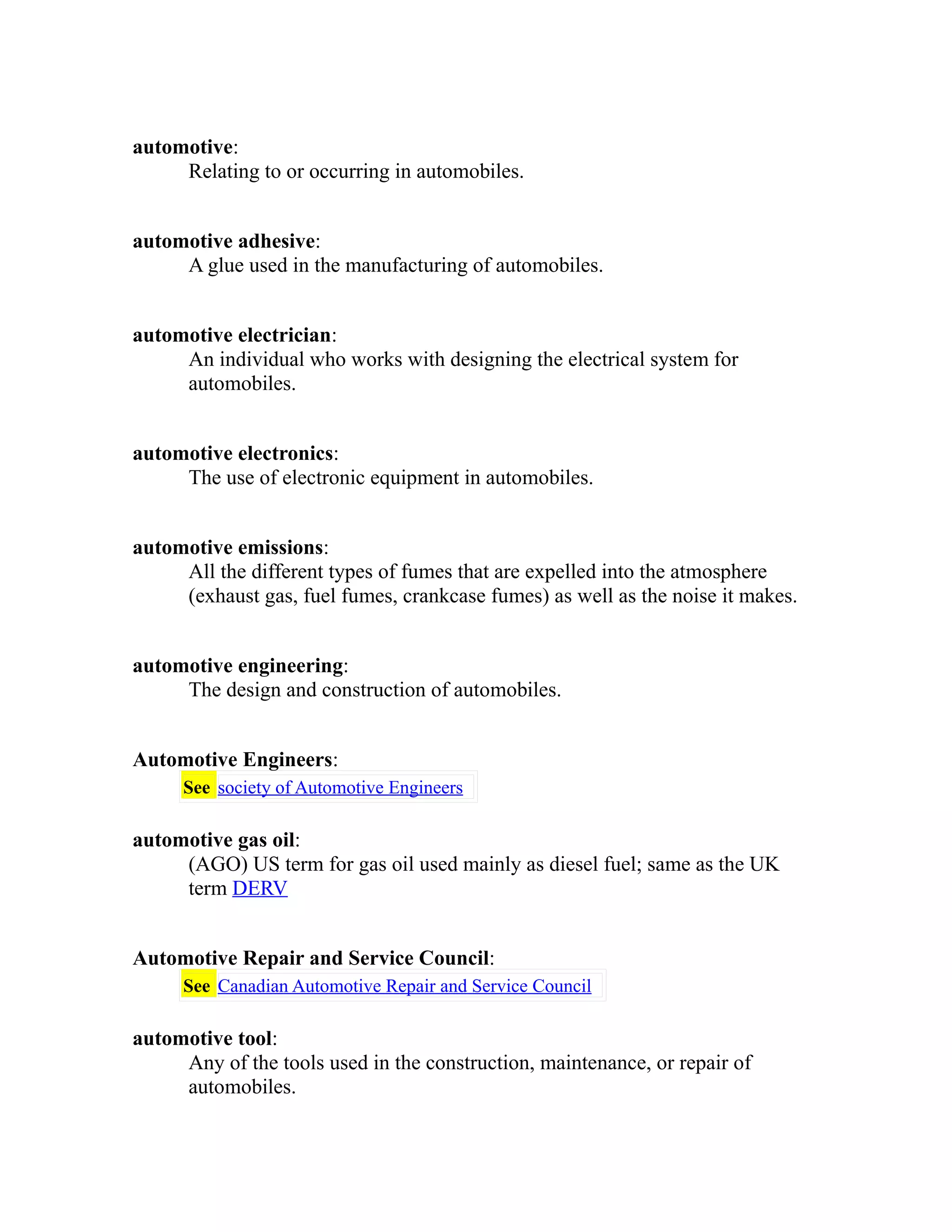 automotive: 
Relating to or occurring in automobiles. 
automotive adhesive: 
A glue used in the manufacturing of automobiles. 
automotive electrician: 
An individual who works with designing the electrical system for 
automobiles. 
automotive electronics: 
The use of electronic equipment in automobiles. 
automotive emissions: 
All the different types of fumes that are expelled into the atmosphere 
(exhaust gas, fuel fumes, crankcase fumes) as well as the noise it makes. 
automotive engineering: 
The design and construction of automobiles. 
Automotive Engineers: 
See society of Automotive Engineers 
automotive gas oil: 
(AGO) US term for gas oil used mainly as diesel fuel; same as the UK 
term DERV 
Automotive Repair and Service Council: 
See Canadian Automotive Repair and Service Council 
automotive tool: 
Any of the tools used in the construction, maintenance, or repair of 
automobiles. 
 