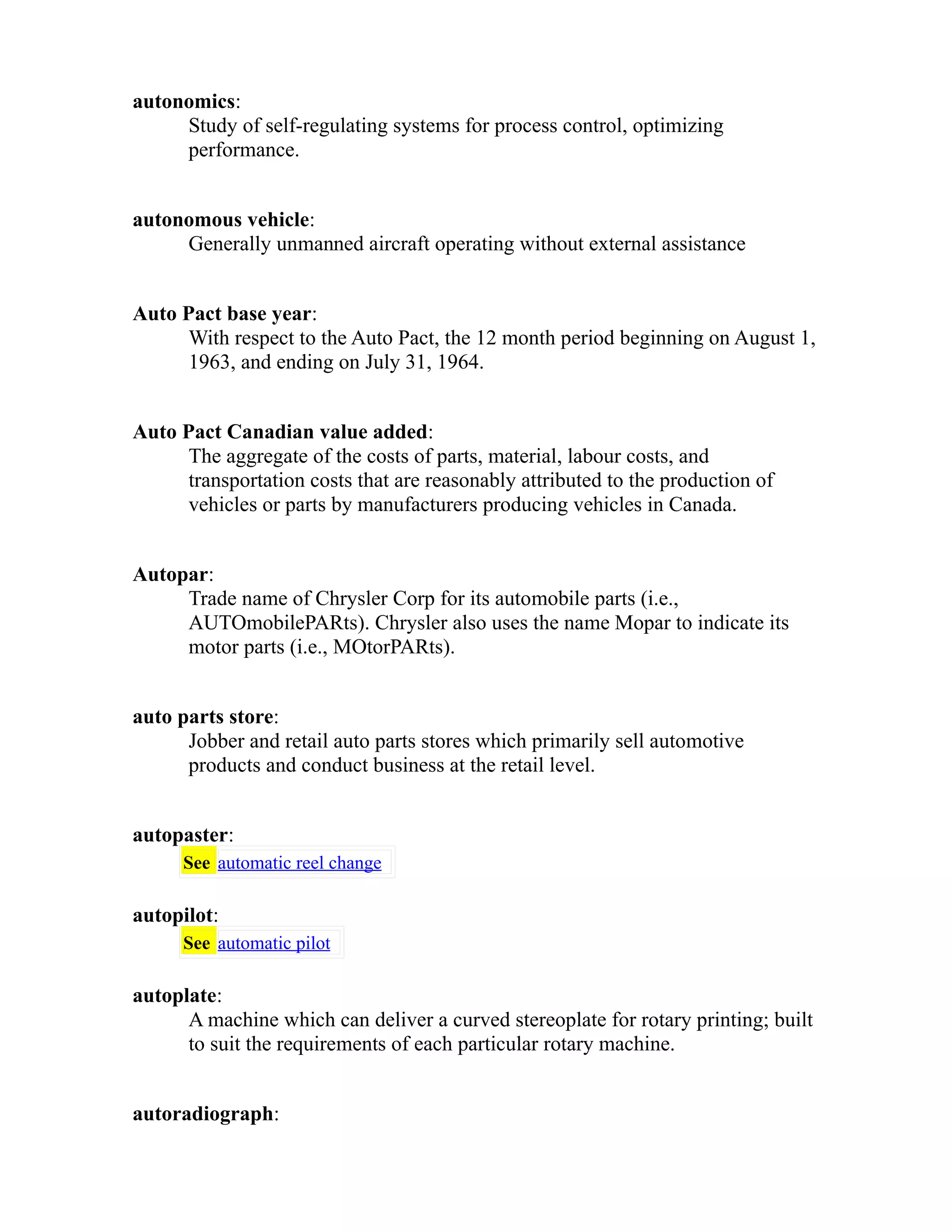 autonomics: 
Study of self-regulating systems for process control, optimizing 
performance. 
autonomous vehicle: 
Generally unmanned aircraft operating without external assistance 
Auto Pact base year: 
With respect to the Auto Pact, the 12 month period beginning on August 1, 
1963, and ending on July 31, 1964. 
Auto Pact Canadian value added: 
The aggregate of the costs of parts, material, labour costs, and 
transportation costs that are reasonably attributed to the production of 
vehicles or parts by manufacturers producing vehicles in Canada. 
Autopar: 
Trade name of Chrysler Corp for its automobile parts (i.e., 
AUTOmobilePARts). Chrysler also uses the name Mopar to indicate its 
motor parts (i.e., MOtorPARts). 
auto parts store: 
Jobber and retail auto parts stores which primarily sell automotive 
products and conduct business at the retail level. 
autopaster: 
See automatic reel change 
autopilot: 
See automatic pilot 
autoplate: 
A machine which can deliver a curved stereoplate for rotary printing; built 
to suit the requirements of each particular rotary machine. 
autoradiograph: 
 