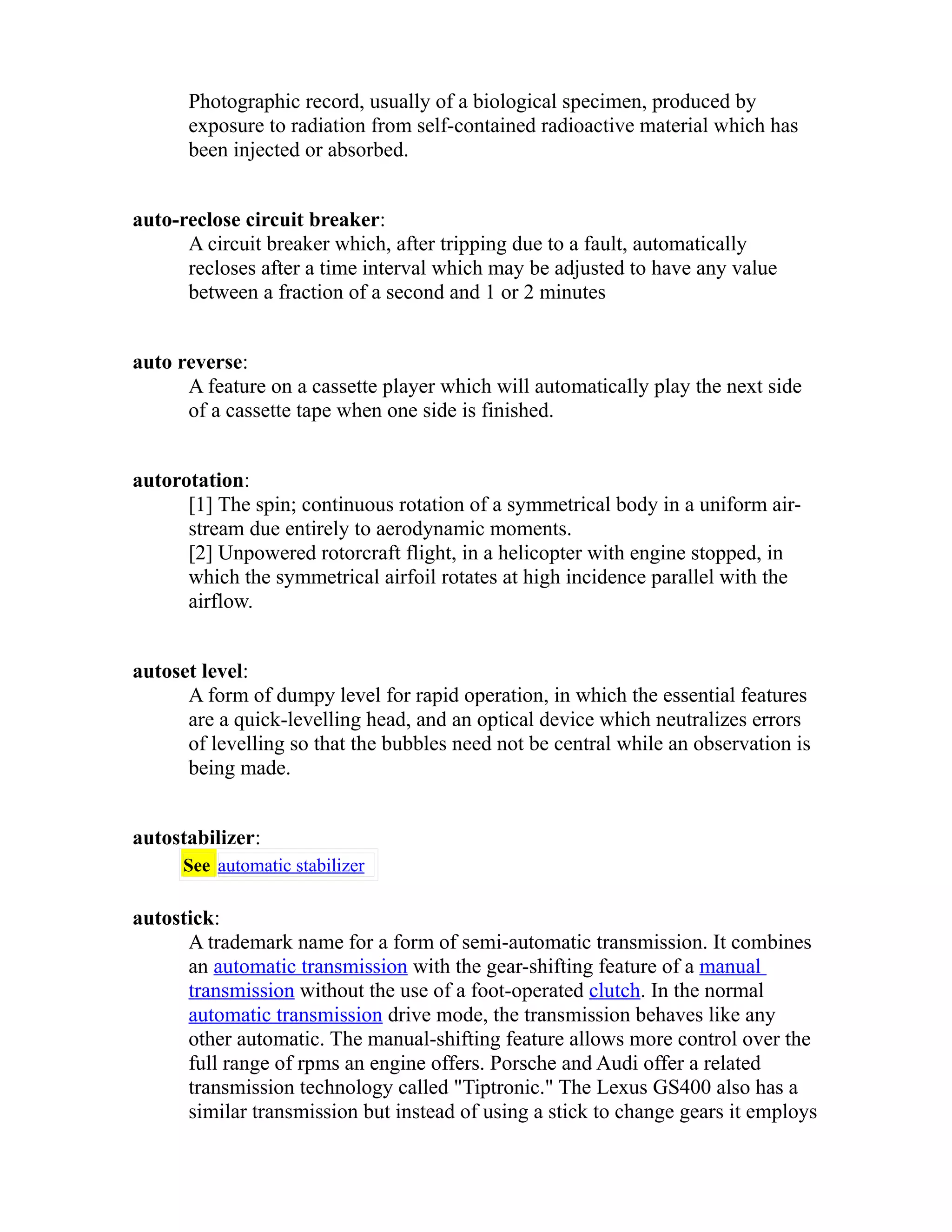 Photographic record, usually of a biological specimen, produced by 
exposure to radiation from self-contained radioactive material which has 
been injected or absorbed. 
auto-reclose circuit breaker: 
A circuit breaker which, after tripping due to a fault, automatically 
recloses after a time interval which may be adjusted to have any value 
between a fraction of a second and 1 or 2 minutes 
auto reverse: 
A feature on a cassette player which will automatically play the next side 
of a cassette tape when one side is finished. 
autorotation: 
[1] The spin; continuous rotation of a symmetrical body in a uniform air-stream 
due entirely to aerodynamic moments. 
[2] Unpowered rotorcraft flight, in a helicopter with engine stopped, in 
which the symmetrical airfoil rotates at high incidence parallel with the 
airflow. 
autoset level: 
A form of dumpy level for rapid operation, in which the essential features 
are a quick-levelling head, and an optical device which neutralizes errors 
of levelling so that the bubbles need not be central while an observation is 
being made. 
autostabilizer: 
See automatic stabilizer 
autostick: 
A trademark name for a form of semi-automatic transmission. It combines 
an automatic transmission with the gear-shifting feature of a manual 
transmission without the use of a foot-operated clutch. In the normal 
automatic transmission drive mode, the transmission behaves like any 
other automatic. The manual-shifting feature allows more control over the 
full range of rpms an engine offers. Porsche and Audi offer a related 
transmission technology called "Tiptronic." The Lexus GS400 also has a 
similar transmission but instead of using a stick to change gears it employs 
 