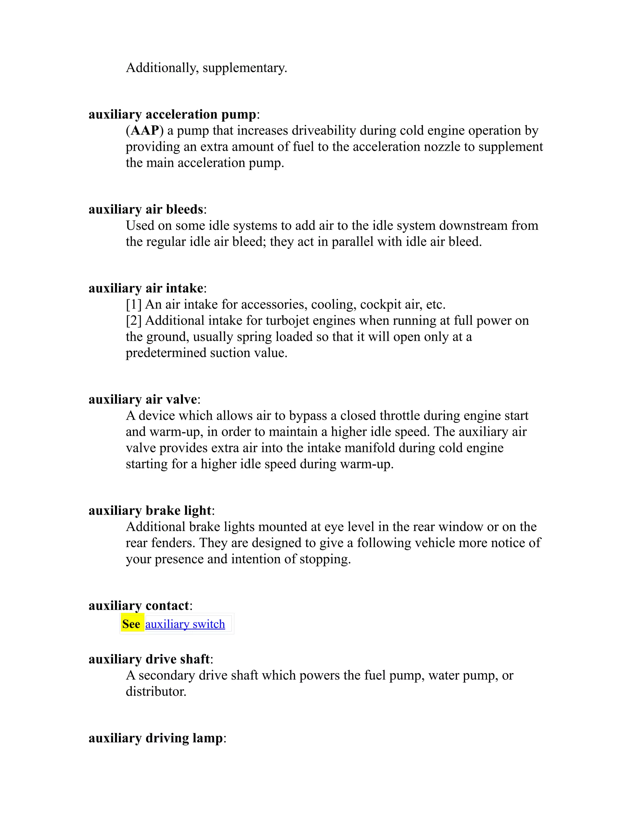 Additionally, supplementary. 
auxiliary acceleration pump: 
(AAP) a pump that increases driveability during cold engine operation by 
providing an extra amount of fuel to the acceleration nozzle to supplement 
the main acceleration pump. 
auxiliary air bleeds: 
Used on some idle systems to add air to the idle system downstream from 
the regular idle air bleed; they act in parallel with idle air bleed. 
auxiliary air intake: 
[1] An air intake for accessories, cooling, cockpit air, etc. 
[2] Additional intake for turbojet engines when running at full power on 
the ground, usually spring loaded so that it will open only at a 
predetermined suction value. 
auxiliary air valve: 
A device which allows air to bypass a closed throttle during engine start 
and warm-up, in order to maintain a higher idle speed. The auxiliary air 
valve provides extra air into the intake manifold during cold engine 
starting for a higher idle speed during warm-up. 
auxiliary brake light: 
Additional brake lights mounted at eye level in the rear window or on the 
rear fenders. They are designed to give a following vehicle more notice of 
your presence and intention of stopping. 
auxiliary contact: 
See auxiliary switch 
auxiliary drive shaft: 
A secondary drive shaft which powers the fuel pump, water pump, or 
distributor. 
auxiliary driving lamp: 
 