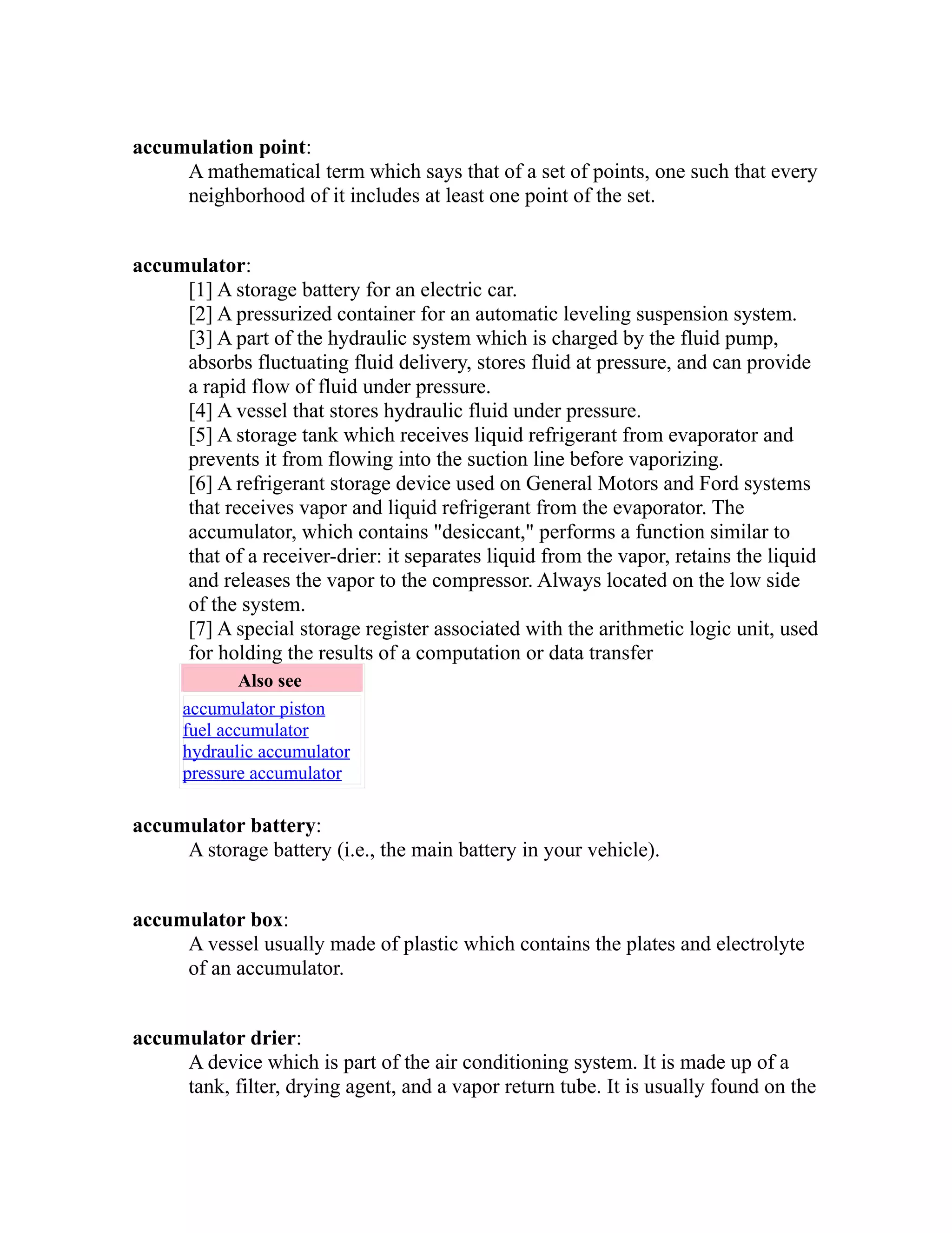 accumulation point: 
A mathematical term which says that of a set of points, one such that every 
neighborhood of it includes at least one point of the set. 
accumulator: 
[1] A storage battery for an electric car. 
[2] A pressurized container for an automatic leveling suspension system. 
[3] A part of the hydraulic system which is charged by the fluid pump, 
absorbs fluctuating fluid delivery, stores fluid at pressure, and can provide 
a rapid flow of fluid under pressure. 
[4] A vessel that stores hydraulic fluid under pressure. 
[5] A storage tank which receives liquid refrigerant from evaporator and 
prevents it from flowing into the suction line before vaporizing. 
[6] A refrigerant storage device used on General Motors and Ford systems 
that receives vapor and liquid refrigerant from the evaporator. The 
accumulator, which contains "desiccant," performs a function similar to 
that of a receiver-drier: it separates liquid from the vapor, retains the liquid 
and releases the vapor to the compressor. Always located on the low side 
of the system. 
[7] A special storage register associated with the arithmetic logic unit, used 
for holding the results of a computation or data transfer 
Also see 
accumulator piston 
fuel accumulator 
hydraulic accumulator 
pressure accumulator 
accumulator battery: 
A storage battery (i.e., the main battery in your vehicle). 
accumulator box: 
A vessel usually made of plastic which contains the plates and electrolyte 
of an accumulator. 
accumulator drier: 
A device which is part of the air conditioning system. It is made up of a 
tank, filter, drying agent, and a vapor return tube. It is usually found on the 
 