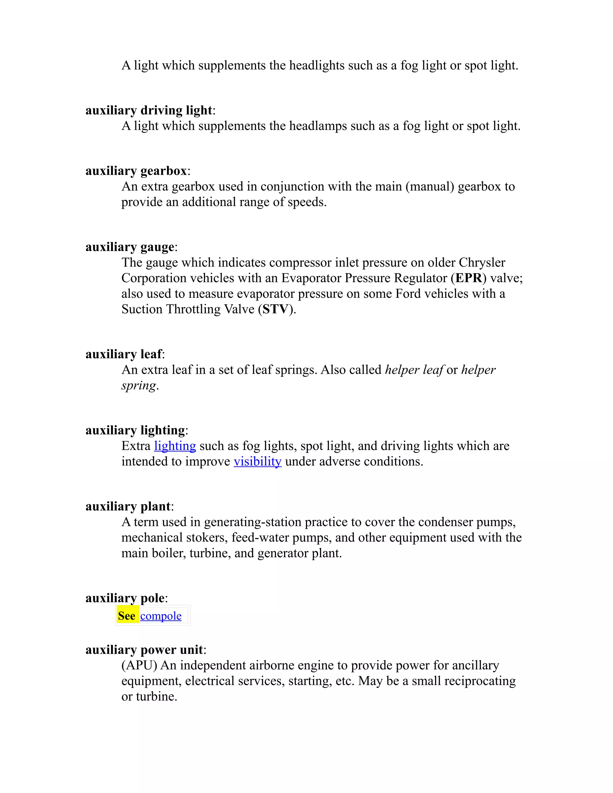 A light which supplements the headlights such as a fog light or spot light. 
auxiliary driving light: 
A light which supplements the headlamps such as a fog light or spot light. 
auxiliary gearbox: 
An extra gearbox used in conjunction with the main (manual) gearbox to 
provide an additional range of speeds. 
auxiliary gauge: 
The gauge which indicates compressor inlet pressure on older Chrysler 
Corporation vehicles with an Evaporator Pressure Regulator (EPR) valve; 
also used to measure evaporator pressure on some Ford vehicles with a 
Suction Throttling Valve (STV). 
auxiliary leaf: 
An extra leaf in a set of leaf springs. Also called helper leaf or helper 
spring. 
auxiliary lighting: 
Extra lighting such as fog lights, spot light, and driving lights which are 
intended to improve visibility under adverse conditions. 
auxiliary plant: 
A term used in generating-station practice to cover the condenser pumps, 
mechanical stokers, feed-water pumps, and other equipment used with the 
main boiler, turbine, and generator plant. 
auxiliary pole: 
See compole 
auxiliary power unit: 
(APU) An independent airborne engine to provide power for ancillary 
equipment, electrical services, starting, etc. May be a small reciprocating 
or turbine. 
 
