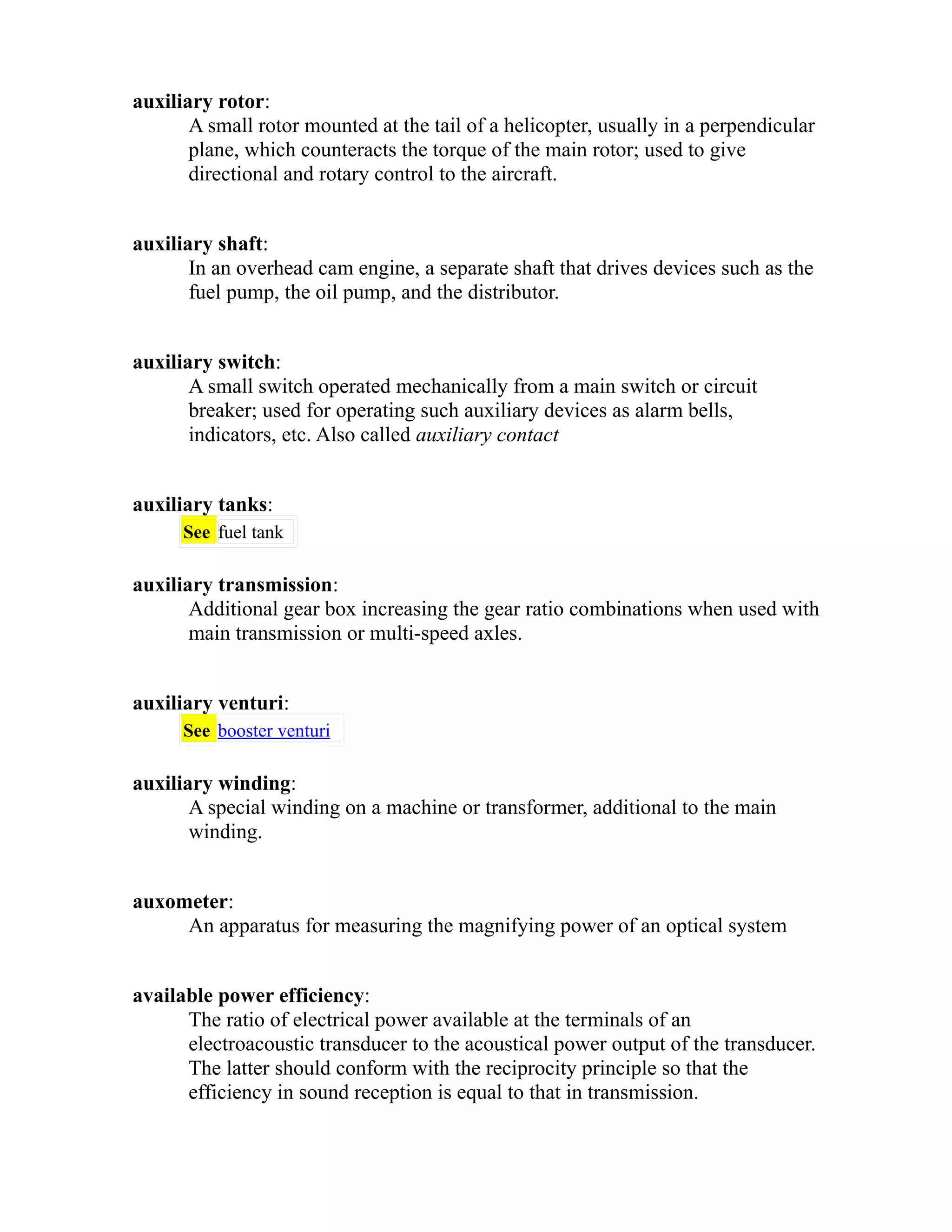 auxiliary rotor: 
A small rotor mounted at the tail of a helicopter, usually in a perpendicular 
plane, which counteracts the torque of the main rotor; used to give 
directional and rotary control to the aircraft. 
auxiliary shaft: 
In an overhead cam engine, a separate shaft that drives devices such as the 
fuel pump, the oil pump, and the distributor. 
auxiliary switch: 
A small switch operated mechanically from a main switch or circuit 
breaker; used for operating such auxiliary devices as alarm bells, 
indicators, etc. Also called auxiliary contact 
auxiliary tanks: 
See fuel tank 
auxiliary transmission: 
Additional gear box increasing the gear ratio combinations when used with 
main transmission or multi-speed axles. 
auxiliary venturi: 
See booster venturi 
auxiliary winding: 
A special winding on a machine or transformer, additional to the main 
winding. 
auxometer: 
An apparatus for measuring the magnifying power of an optical system 
available power efficiency: 
The ratio of electrical power available at the terminals of an 
electroacoustic transducer to the acoustical power output of the transducer. 
The latter should conform with the reciprocity principle so that the 
efficiency in sound reception is equal to that in transmission. 
 