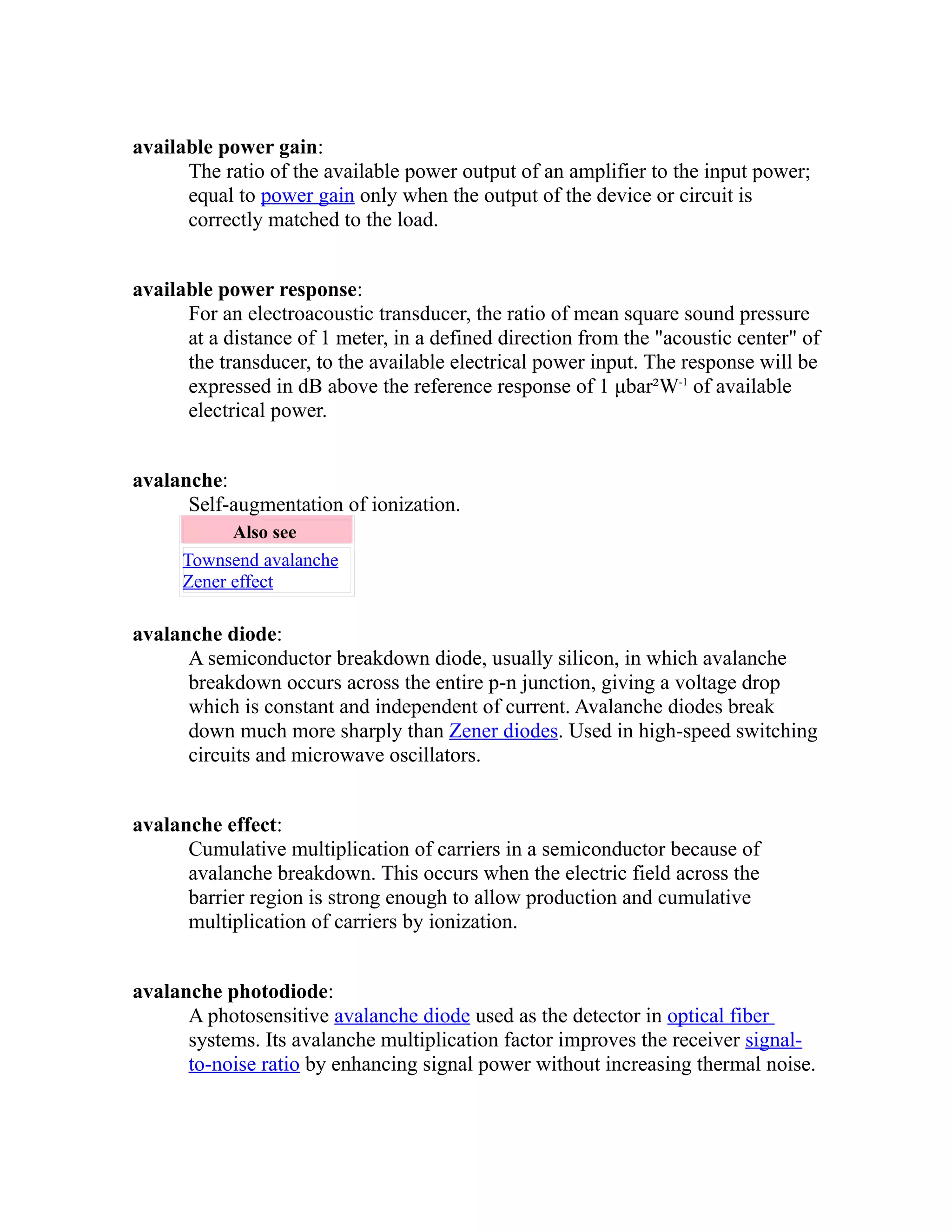 available power gain: 
The ratio of the available power output of an amplifier to the input power; 
equal to power gain only when the output of the device or circuit is 
correctly matched to the load. 
available power response: 
For an electroacoustic transducer, the ratio of mean square sound pressure 
at a distance of 1 meter, in a defined direction from the "acoustic center" of 
the transducer, to the available electrical power input. The response will be 
expressed in dB above the reference response of 1 μbar²W-1 of available 
electrical power. 
avalanche: 
Self-augmentation of ionization. 
Also see 
Townsend avalanche 
Zener effect 
avalanche diode: 
A semiconductor breakdown diode, usually silicon, in which avalanche 
breakdown occurs across the entire p-n junction, giving a voltage drop 
which is constant and independent of current. Avalanche diodes break 
down much more sharply than Zener diodes. Used in high-speed switching 
circuits and microwave oscillators. 
avalanche effect: 
Cumulative multiplication of carriers in a semiconductor because of 
avalanche breakdown. This occurs when the electric field across the 
barrier region is strong enough to allow production and cumulative 
multiplication of carriers by ionization. 
avalanche photodiode: 
A photosensitive avalanche diode used as the detector in optical fiber 
systems. Its avalanche multiplication factor improves the receiver signal-to- 
noise ratio by enhancing signal power without increasing thermal noise. 
 