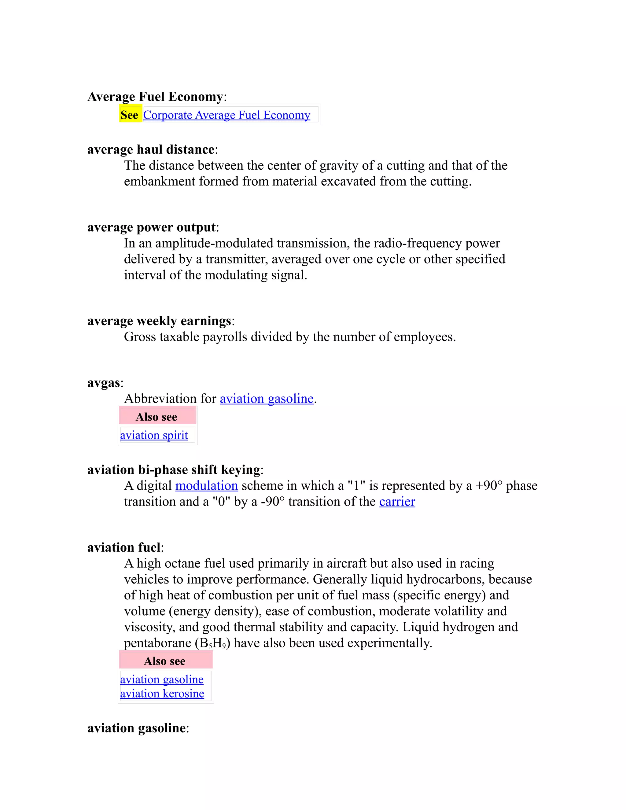 Average Fuel Economy: 
See Corporate Average Fuel Economy 
average haul distance: 
The distance between the center of gravity of a cutting and that of the 
embankment formed from material excavated from the cutting. 
average power output: 
In an amplitude-modulated transmission, the radio-frequency power 
delivered by a transmitter, averaged over one cycle or other specified 
interval of the modulating signal. 
average weekly earnings: 
Gross taxable payrolls divided by the number of employees. 
avgas: 
Abbreviation for aviation gasoline. 
Also see 
aviation spirit 
aviation bi-phase shift keying: 
A digital modulation scheme in which a "1" is represented by a +90° phase 
transition and a "0" by a -90° transition of the carrier 
aviation fuel: 
A high octane fuel used primarily in aircraft but also used in racing 
vehicles to improve performance. Generally liquid hydrocarbons, because 
of high heat of combustion per unit of fuel mass (specific energy) and 
volume (energy density), ease of combustion, moderate volatility and 
viscosity, and good thermal stability and capacity. Liquid hydrogen and 
pentaborane (B5H9) have also been used experimentally. 
Also see 
aviation gasoline 
aviation kerosine 
aviation gasoline: 
 