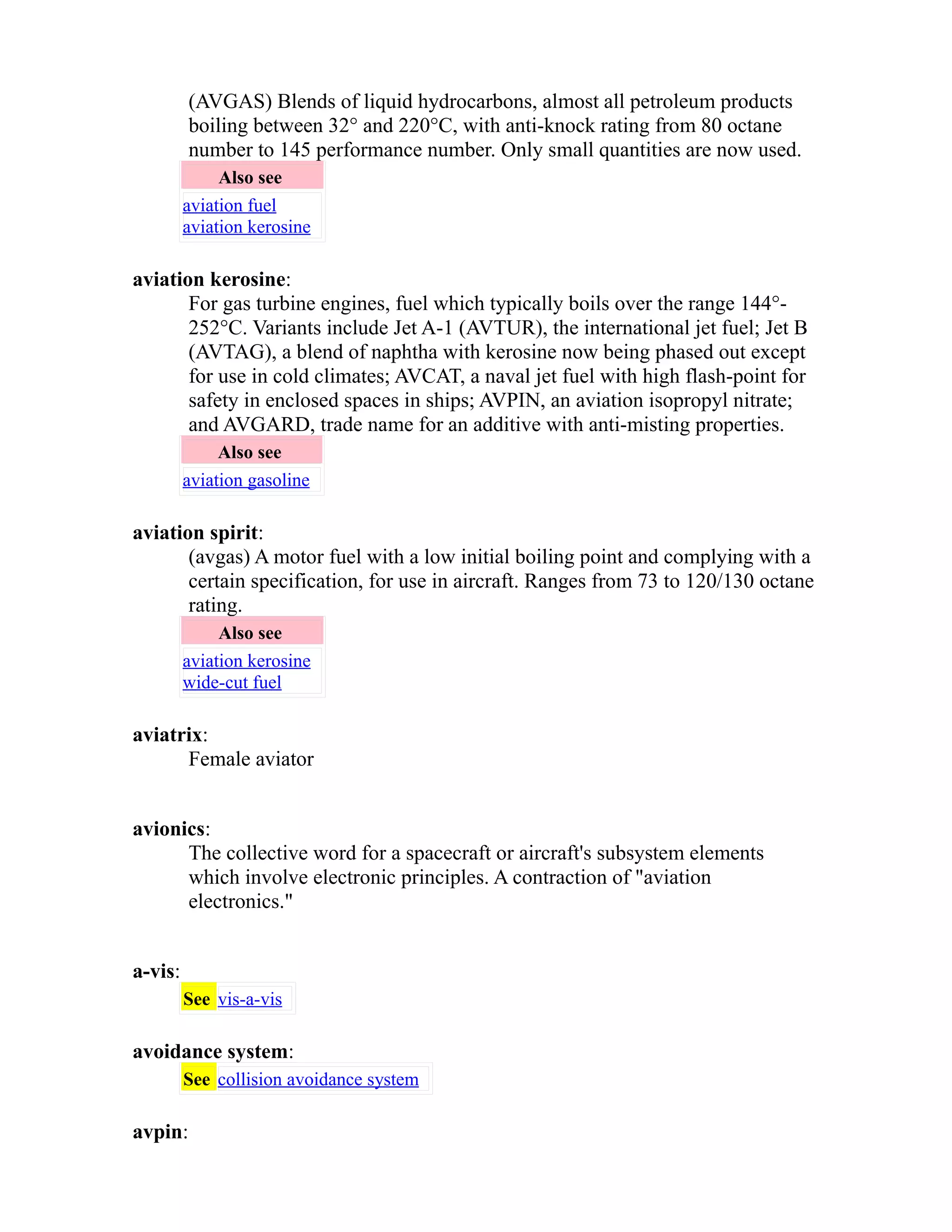 (AVGAS) Blends of liquid hydrocarbons, almost all petroleum products 
boiling between 32° and 220°C, with anti-knock rating from 80 octane 
number to 145 performance number. Only small quantities are now used. 
Also see 
aviation fuel 
aviation kerosine 
aviation kerosine: 
For gas turbine engines, fuel which typically boils over the range 144°- 
252°C. Variants include Jet A-1 (AVTUR), the international jet fuel; Jet B 
(AVTAG), a blend of naphtha with kerosine now being phased out except 
for use in cold climates; AVCAT, a naval jet fuel with high flash-point for 
safety in enclosed spaces in ships; AVPIN, an aviation isopropyl nitrate; 
and AVGARD, trade name for an additive with anti-misting properties. 
Also see 
aviation gasoline 
aviation spirit: 
(avgas) A motor fuel with a low initial boiling point and complying with a 
certain specification, for use in aircraft. Ranges from 73 to 120/130 octane 
rating. 
Also see 
aviation kerosine 
wide-cut fuel 
aviatrix: 
Female aviator 
avionics: 
The collective word for a spacecraft or aircraft's subsystem elements 
which involve electronic principles. A contraction of "aviation 
electronics." 
a-vis: 
See vis-a-vis 
avoidance system: 
See collision avoidance system 
avpin: 
 