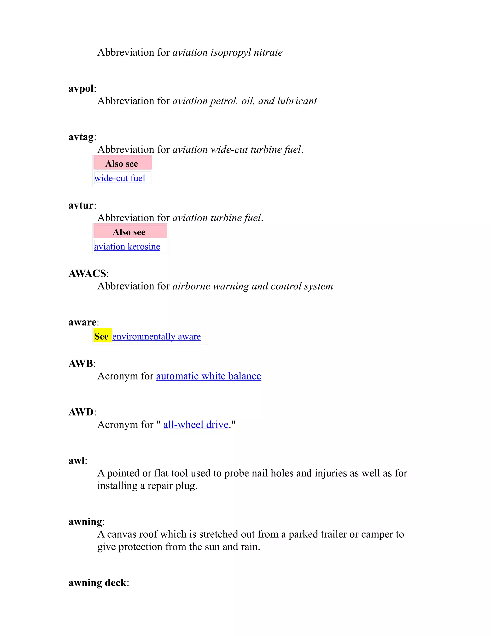 Abbreviation for aviation isopropyl nitrate 
avpol: 
Abbreviation for aviation petrol, oil, and lubricant 
avtag: 
Abbreviation for aviation wide-cut turbine fuel. 
Also see 
wide-cut fuel 
avtur: 
Abbreviation for aviation turbine fuel. 
Also see 
aviation kerosine 
AWACS: 
Abbreviation for airborne warning and control system 
aware: 
See environmentally aware 
AWB: 
Acronym for automatic white balance 
AWD: 
Acronym for " all-wheel drive." 
awl: 
A pointed or flat tool used to probe nail holes and injuries as well as for 
installing a repair plug. 
awning: 
A canvas roof which is stretched out from a parked trailer or camper to 
give protection from the sun and rain. 
awning deck: 
 