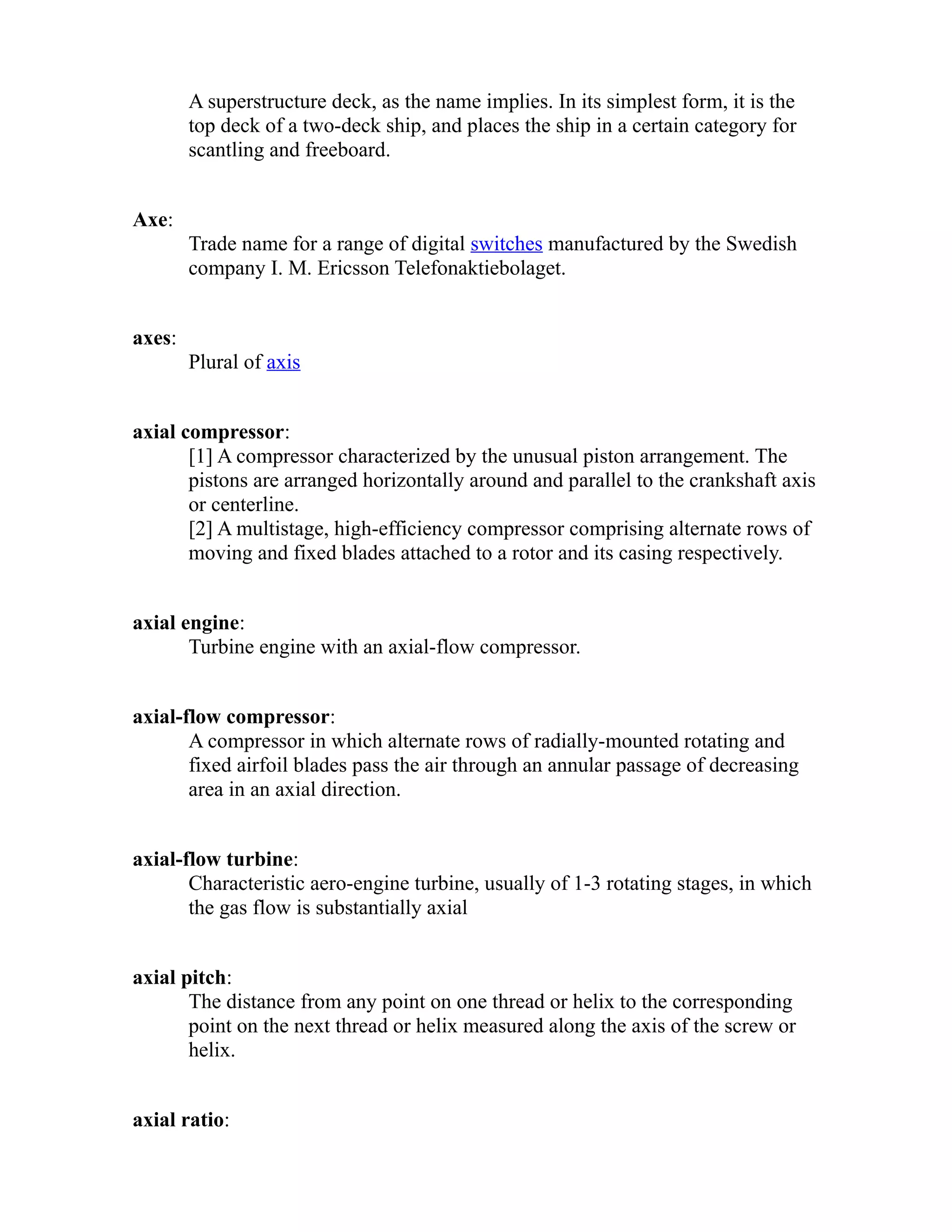 A superstructure deck, as the name implies. In its simplest form, it is the 
top deck of a two-deck ship, and places the ship in a certain category for 
scantling and freeboard. 
Axe: 
Trade name for a range of digital switches manufactured by the Swedish 
company I. M. Ericsson Telefonaktiebolaget. 
axes: 
Plural of axis 
axial compressor: 
[1] A compressor characterized by the unusual piston arrangement. The 
pistons are arranged horizontally around and parallel to the crankshaft axis 
or centerline. 
[2] A multistage, high-efficiency compressor comprising alternate rows of 
moving and fixed blades attached to a rotor and its casing respectively. 
axial engine: 
Turbine engine with an axial-flow compressor. 
axial-flow compressor: 
A compressor in which alternate rows of radially-mounted rotating and 
fixed airfoil blades pass the air through an annular passage of decreasing 
area in an axial direction. 
axial-flow turbine: 
Characteristic aero-engine turbine, usually of 1-3 rotating stages, in which 
the gas flow is substantially axial 
axial pitch: 
The distance from any point on one thread or helix to the corresponding 
point on the next thread or helix measured along the axis of the screw or 
helix. 
axial ratio: 
 