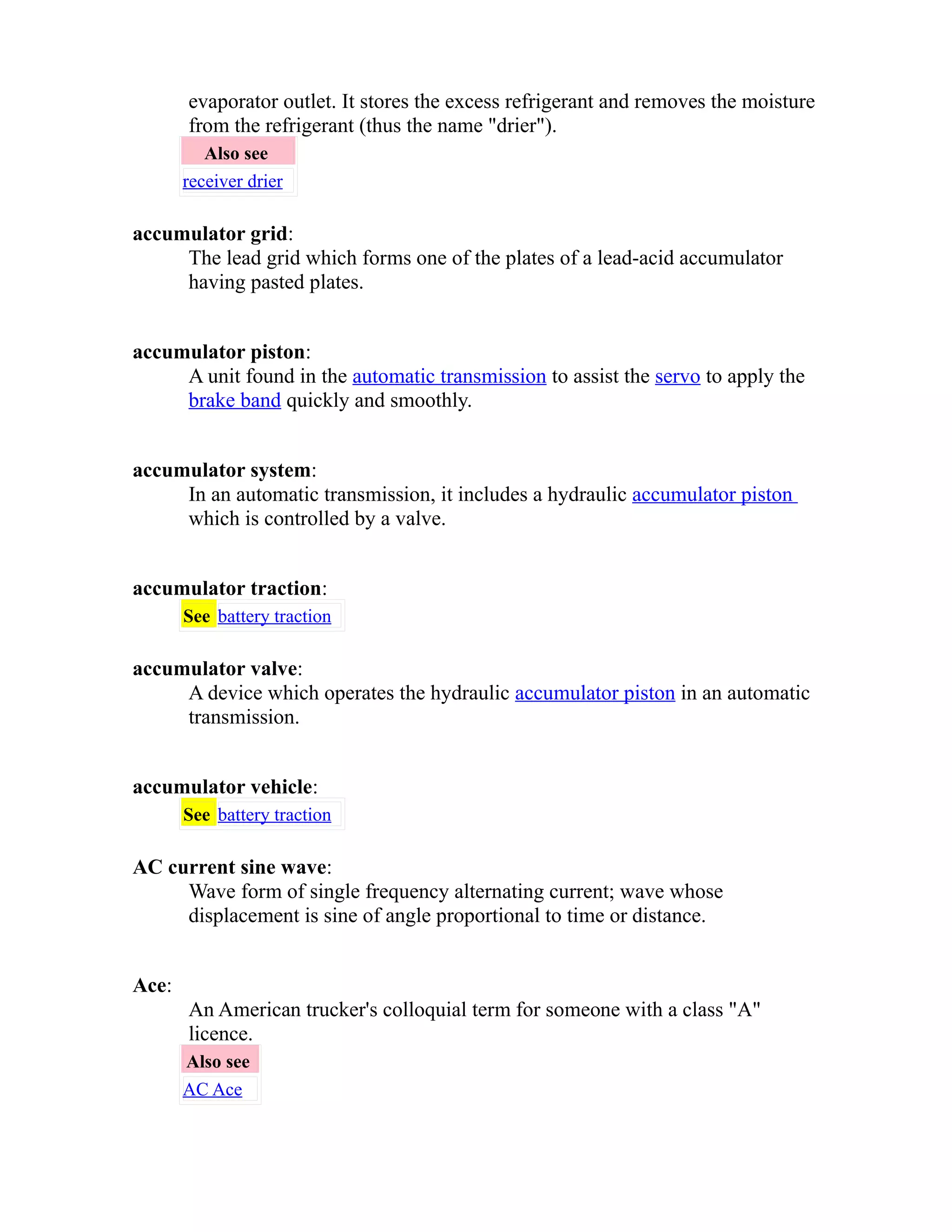 evaporator outlet. It stores the excess refrigerant and removes the moisture 
from the refrigerant (thus the name "drier"). 
Also see 
receiver drier 
accumulator grid: 
The lead grid which forms one of the plates of a lead-acid accumulator 
having pasted plates. 
accumulator piston: 
A unit found in the automatic transmission to assist the servo to apply the 
brake band quickly and smoothly. 
accumulator system: 
In an automatic transmission, it includes a hydraulic accumulator piston 
which is controlled by a valve. 
accumulator traction: 
See battery traction 
accumulator valve: 
A device which operates the hydraulic accumulator piston in an automatic 
transmission. 
accumulator vehicle: 
See battery traction 
AC current sine wave: 
Wave form of single frequency alternating current; wave whose 
displacement is sine of angle proportional to time or distance. 
Ace: 
An American trucker's colloquial term for someone with a class "A" 
licence. 
Also see 
AC Ace 
 
