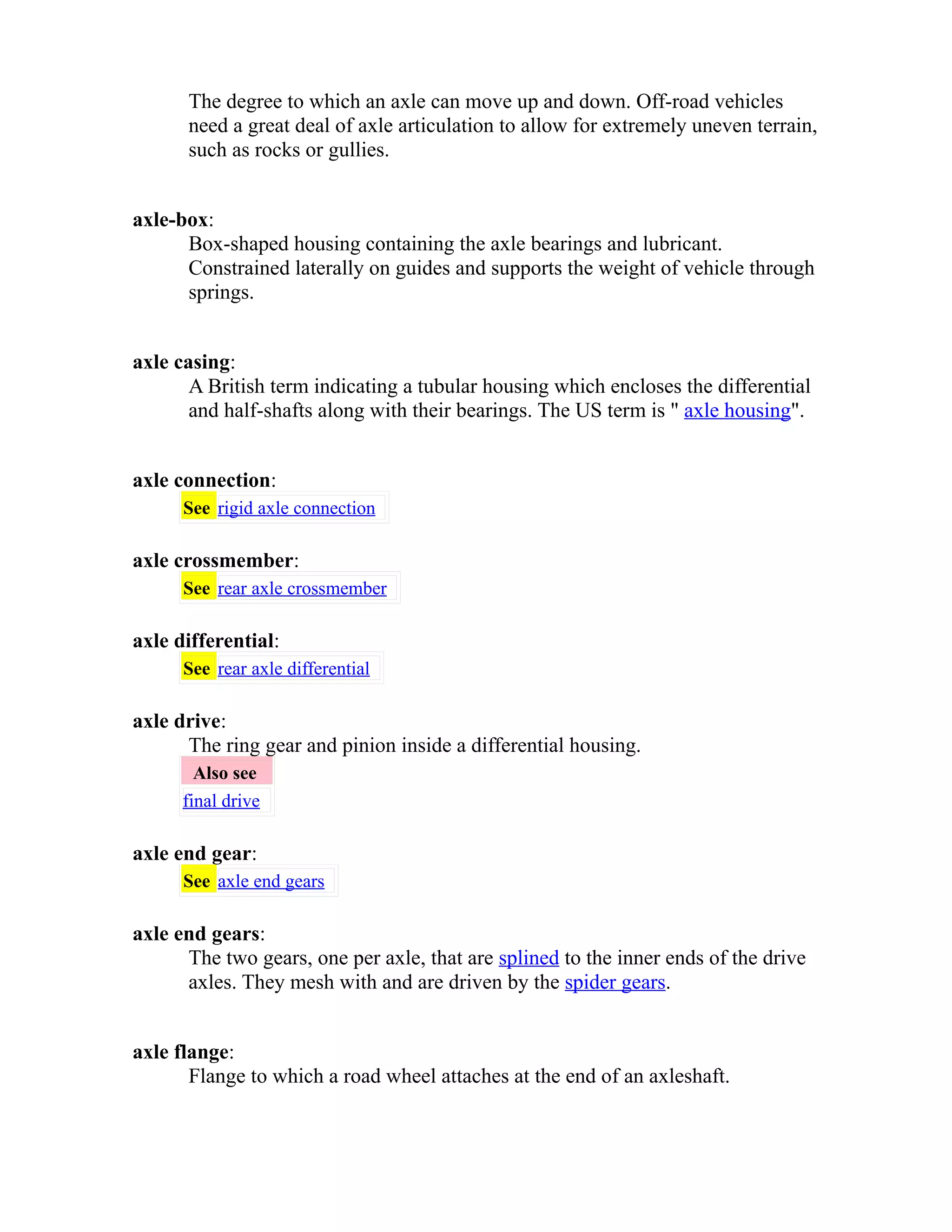 The degree to which an axle can move up and down. Off-road vehicles 
need a great deal of axle articulation to allow for extremely uneven terrain, 
such as rocks or gullies. 
axle-box: 
Box-shaped housing containing the axle bearings and lubricant. 
Constrained laterally on guides and supports the weight of vehicle through 
springs. 
axle casing: 
A British term indicating a tubular housing which encloses the differential 
and half-shafts along with their bearings. The US term is " axle housing". 
axle connection: 
See rigid axle connection 
axle crossmember: 
See rear axle crossmember 
axle differential: 
See rear axle differential 
axle drive: 
The ring gear and pinion inside a differential housing. 
Also see 
final drive 
axle end gear: 
See axle end gears 
axle end gears: 
The two gears, one per axle, that are splined to the inner ends of the drive 
axles. They mesh with and are driven by the spider gears. 
axle flange: 
Flange to which a road wheel attaches at the end of an axleshaft. 
 