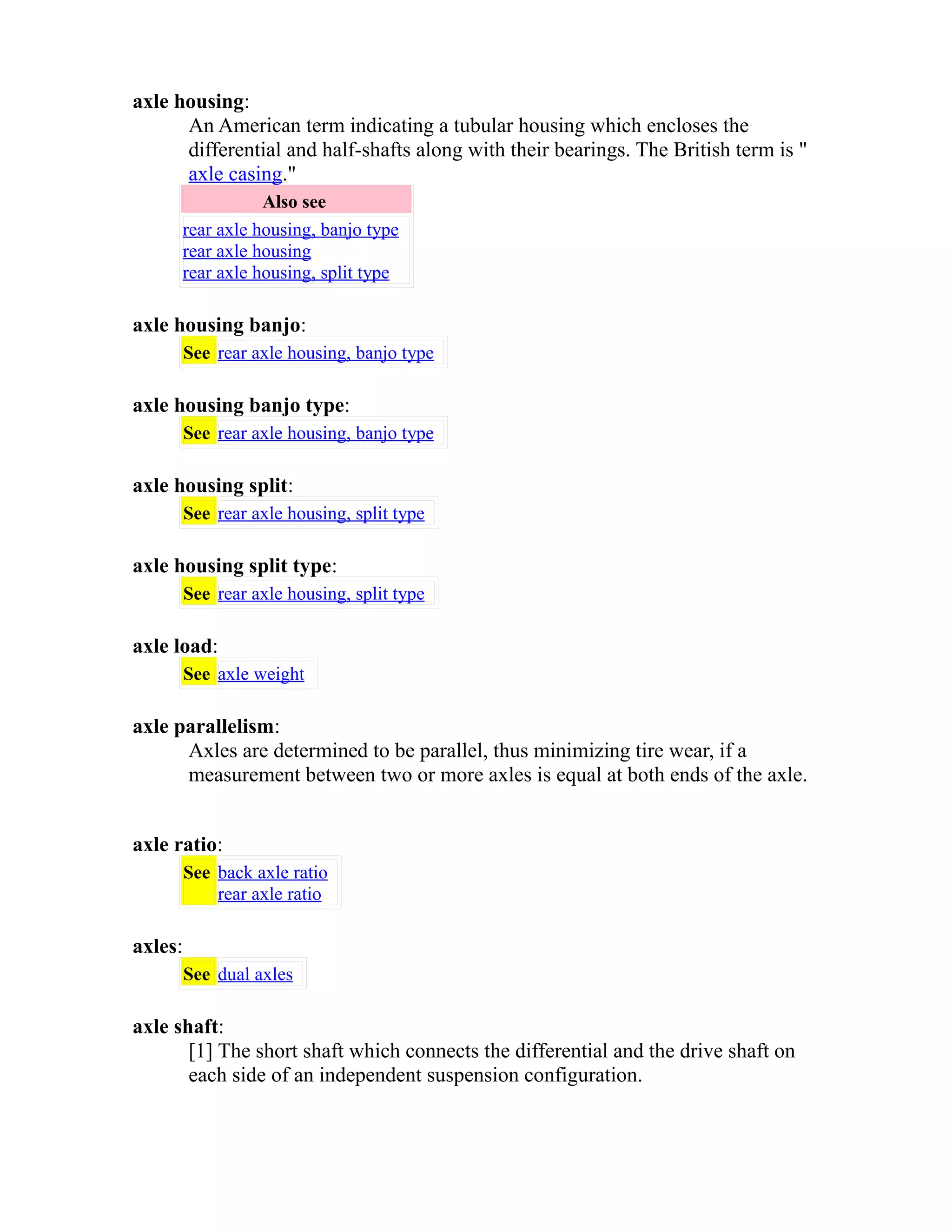 axle housing: 
An American term indicating a tubular housing which encloses the 
differential and half-shafts along with their bearings. The British term is " 
axle casing." 
Also see 
rear axle housing, banjo type 
rear axle housing 
rear axle housing, split type 
axle housing banjo: 
See rear axle housing, banjo type 
axle housing banjo type: 
See rear axle housing, banjo type 
axle housing split: 
See rear axle housing, split type 
axle housing split type: 
See rear axle housing, split type 
axle load: 
See axle weight 
axle parallelism: 
Axles are determined to be parallel, thus minimizing tire wear, if a 
measurement between two or more axles is equal at both ends of the axle. 
axle ratio: 
See back axle ratio 
rear axle ratio 
axles: 
See dual axles 
axle shaft: 
[1] The short shaft which connects the differential and the drive shaft on 
each side of an independent suspension configuration. 
 