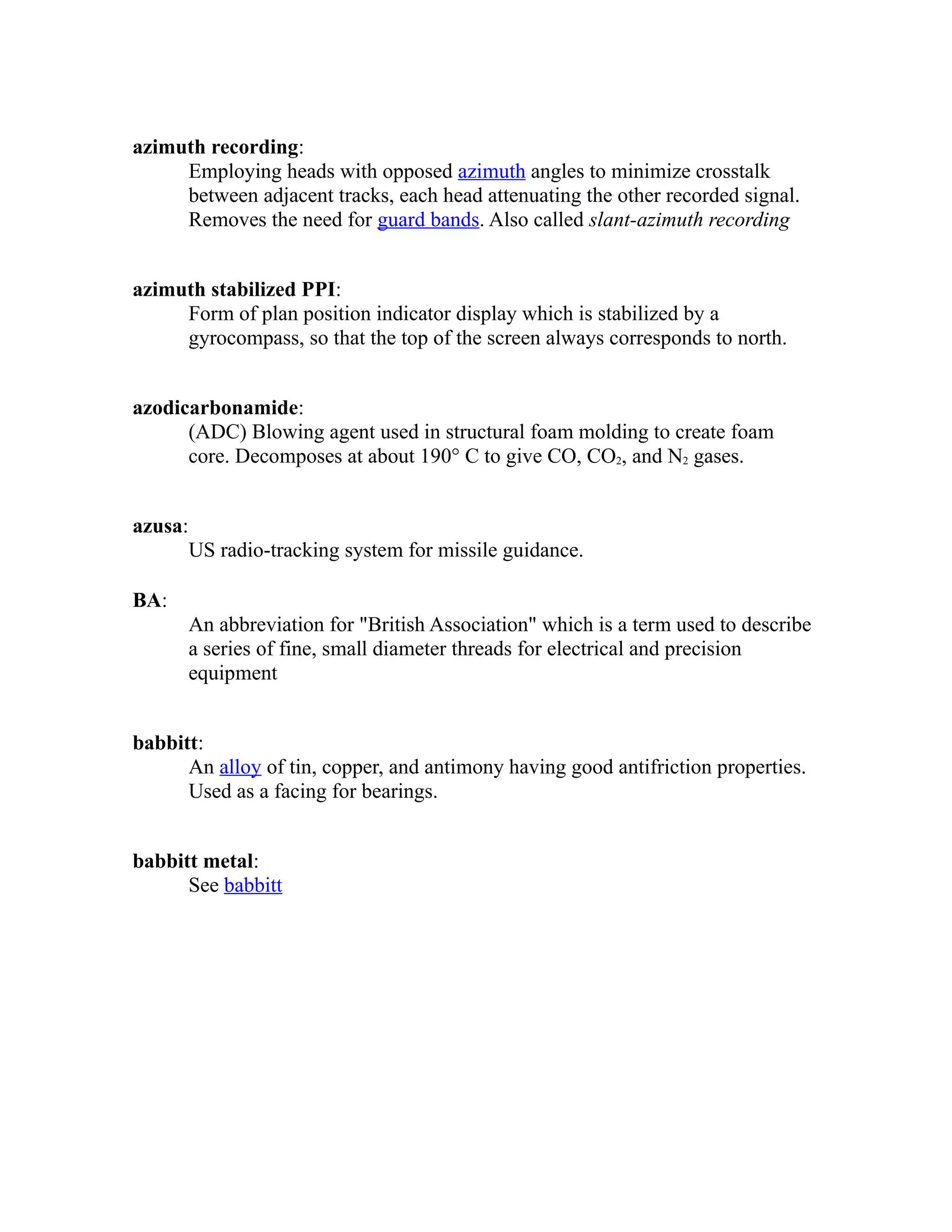azimuth recording: 
Employing heads with opposed azimuth angles to minimize crosstalk 
between adjacent tracks, each head attenuating the other recorded signal. 
Removes the need for guard bands. Also called slant-azimuth recording 
azimuth stabilized PPI: 
Form of plan position indicator display which is stabilized by a 
gyrocompass, so that the top of the screen always corresponds to north. 
azodicarbonamide: 
(ADC) Blowing agent used in structural foam molding to create foam 
core. Decomposes at about 190° C to give CO, CO2, and N2 gases. 
azusa: 
US radio-tracking system for missile guidance. 
BA: 
An abbreviation for "British Association" which is a term used to describe 
a series of fine, small diameter threads for electrical and precision 
equipment 
babbitt: 
An alloy of tin, copper, and antimony having good antifriction properties. 
Used as a facing for bearings. 
babbitt metal: 
See babbitt 
 