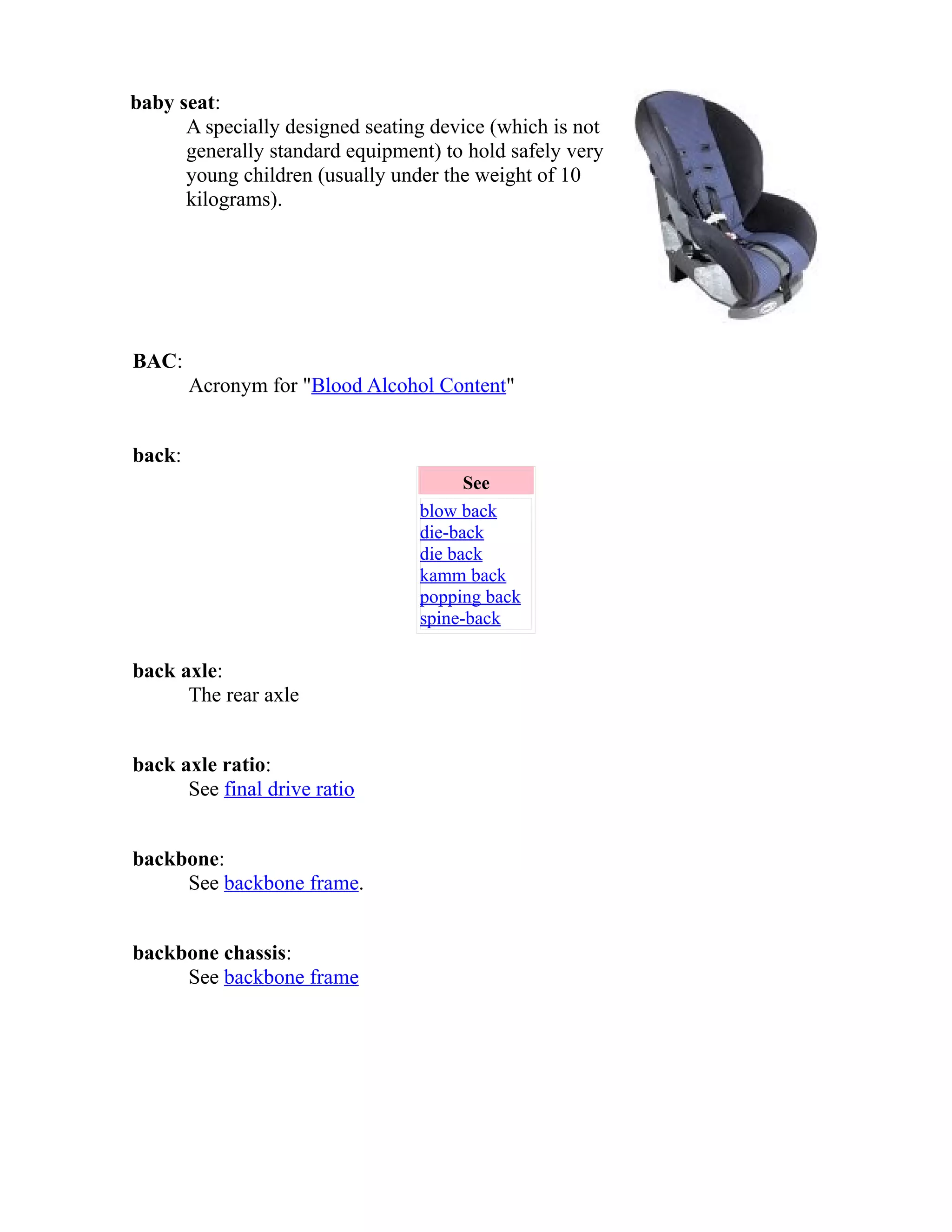 baby seat: 
A specially designed seating device (which is not 
generally standard equipment) to hold safely very 
young children (usually under the weight of 10 
kilograms). 
BAC: 
Acronym for "Blood Alcohol Content" 
back: 
See 
blow back 
die-back 
die back 
kamm back 
popping back 
spine-back 
back axle: 
The rear axle 
back axle ratio: 
See final drive ratio 
backbone: 
See backbone frame. 
backbone chassis: 
See backbone frame 
 