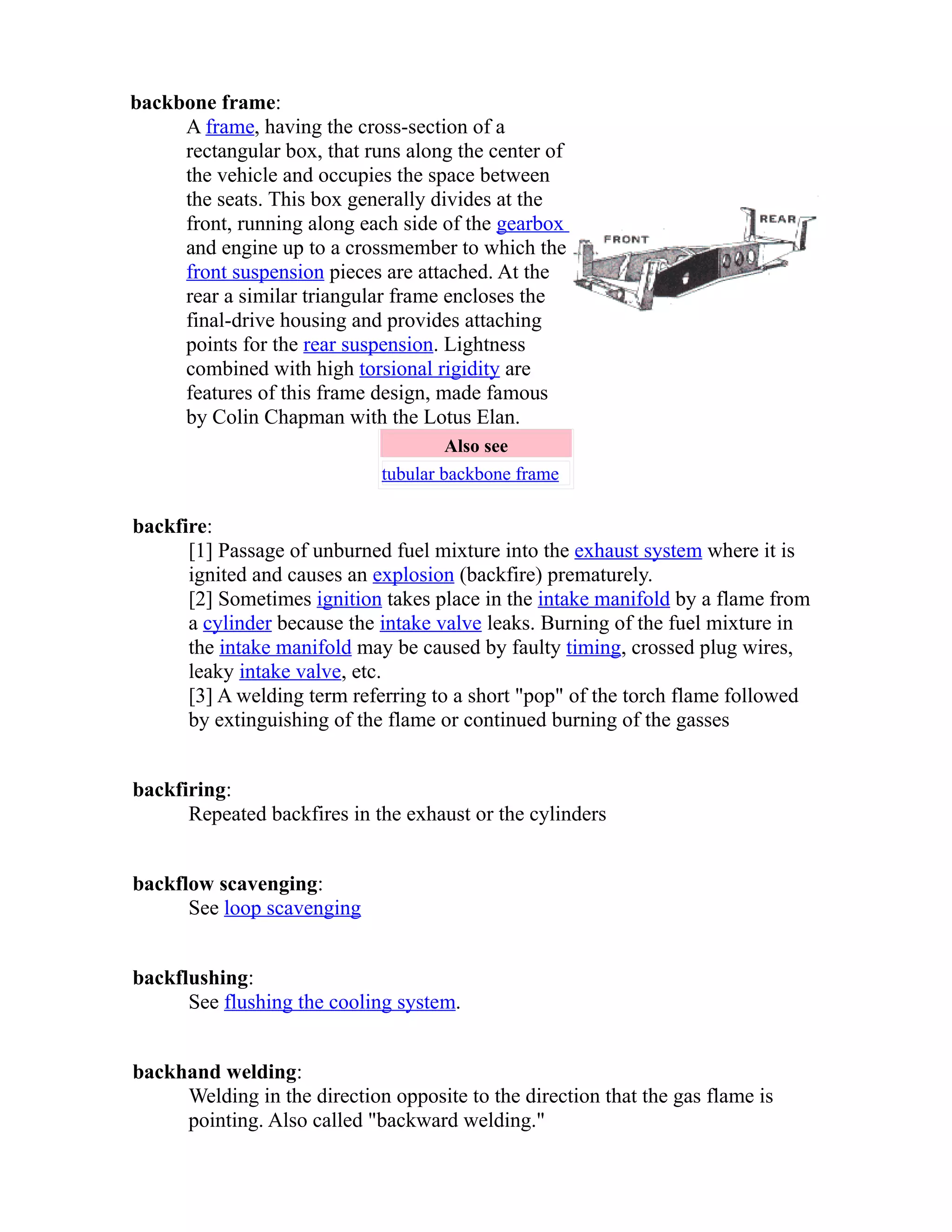backbone frame: 
A frame, having the cross-section of a 
rectangular box, that runs along the center of 
the vehicle and occupies the space between 
the seats. This box generally divides at the 
front, running along each side of the gearbox 
and engine up to a crossmember to which the 
front suspension pieces are attached. At the 
rear a similar triangular frame encloses the 
final-drive housing and provides attaching 
points for the rear suspension. Lightness 
combined with high torsional rigidity are 
features of this frame design, made famous 
by Colin Chapman with the Lotus Elan. 
Also see 
tubular backbone frame 
backfire: 
[1] Passage of unburned fuel mixture into the exhaust system where it is 
ignited and causes an explosion (backfire) prematurely. 
[2] Sometimes ignition takes place in the intake manifold by a flame from 
a cylinder because the intake valve leaks. Burning of the fuel mixture in 
the intake manifold may be caused by faulty timing, crossed plug wires, 
leaky intake valve, etc. 
[3] A welding term referring to a short "pop" of the torch flame followed 
by extinguishing of the flame or continued burning of the gasses 
backfiring: 
Repeated backfires in the exhaust or the cylinders 
backflow scavenging: 
See loop scavenging 
backflushing: 
See flushing the cooling system. 
backhand welding: 
Welding in the direction opposite to the direction that the gas flame is 
pointing. Also called "backward welding." 
 