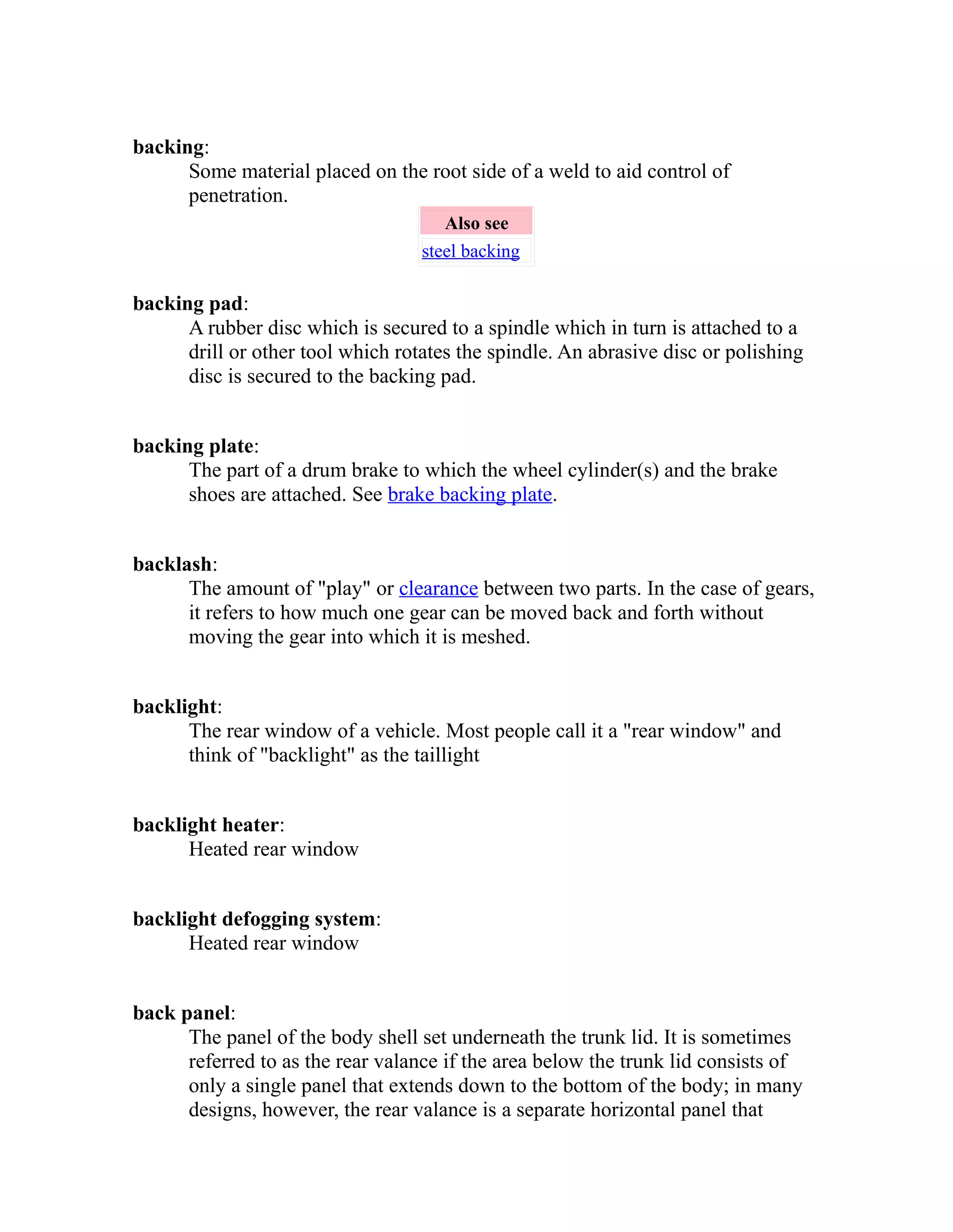backing: 
Some material placed on the root side of a weld to aid control of 
penetration. 
Also see 
steel backing 
backing pad: 
A rubber disc which is secured to a spindle which in turn is attached to a 
drill or other tool which rotates the spindle. An abrasive disc or polishing 
disc is secured to the backing pad. 
backing plate: 
The part of a drum brake to which the wheel cylinder(s) and the brake 
shoes are attached. See brake backing plate. 
backlash: 
The amount of "play" or clearance between two parts. In the case of gears, 
it refers to how much one gear can be moved back and forth without 
moving the gear into which it is meshed. 
backlight: 
The rear window of a vehicle. Most people call it a "rear window" and 
think of "backlight" as the taillight 
backlight heater: 
Heated rear window 
backlight defogging system: 
Heated rear window 
back panel: 
The panel of the body shell set underneath the trunk lid. It is sometimes 
referred to as the rear valance if the area below the trunk lid consists of 
only a single panel that extends down to the bottom of the body; in many 
designs, however, the rear valance is a separate horizontal panel that 
 