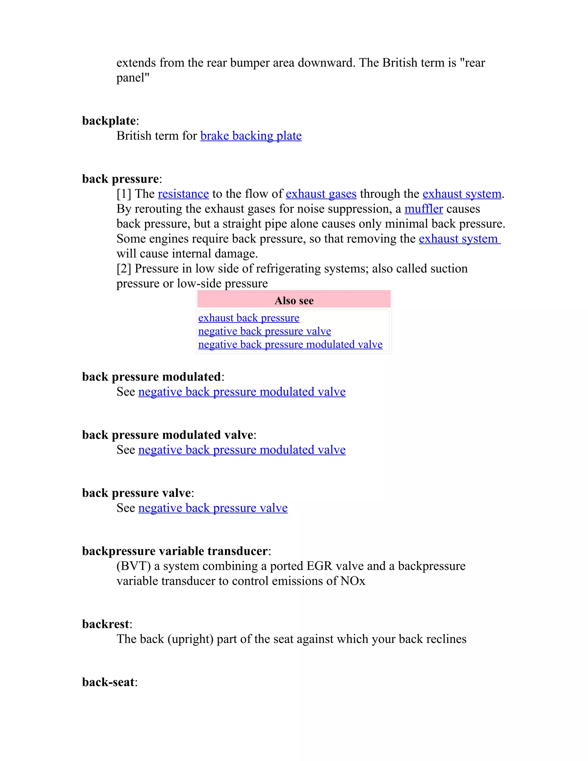extends from the rear bumper area downward. The British term is "rear 
panel" 
backplate: 
British term for brake backing plate 
back pressure: 
[1] The resistance to the flow of exhaust gases through the exhaust system. 
By rerouting the exhaust gases for noise suppression, a muffler causes 
back pressure, but a straight pipe alone causes only minimal back pressure. 
Some engines require back pressure, so that removing the exhaust system 
will cause internal damage. 
[2] Pressure in low side of refrigerating systems; also called suction 
pressure or low-side pressure 
Also see 
exhaust back pressure 
negative back pressure valve 
negative back pressure modulated valve 
back pressure modulated: 
See negative back pressure modulated valve 
back pressure modulated valve: 
See negative back pressure modulated valve 
back pressure valve: 
See negative back pressure valve 
backpressure variable transducer: 
(BVT) a system combining a ported EGR valve and a backpressure 
variable transducer to control emissions of NOx 
backrest: 
The back (upright) part of the seat against which your back reclines 
back-seat: 
 