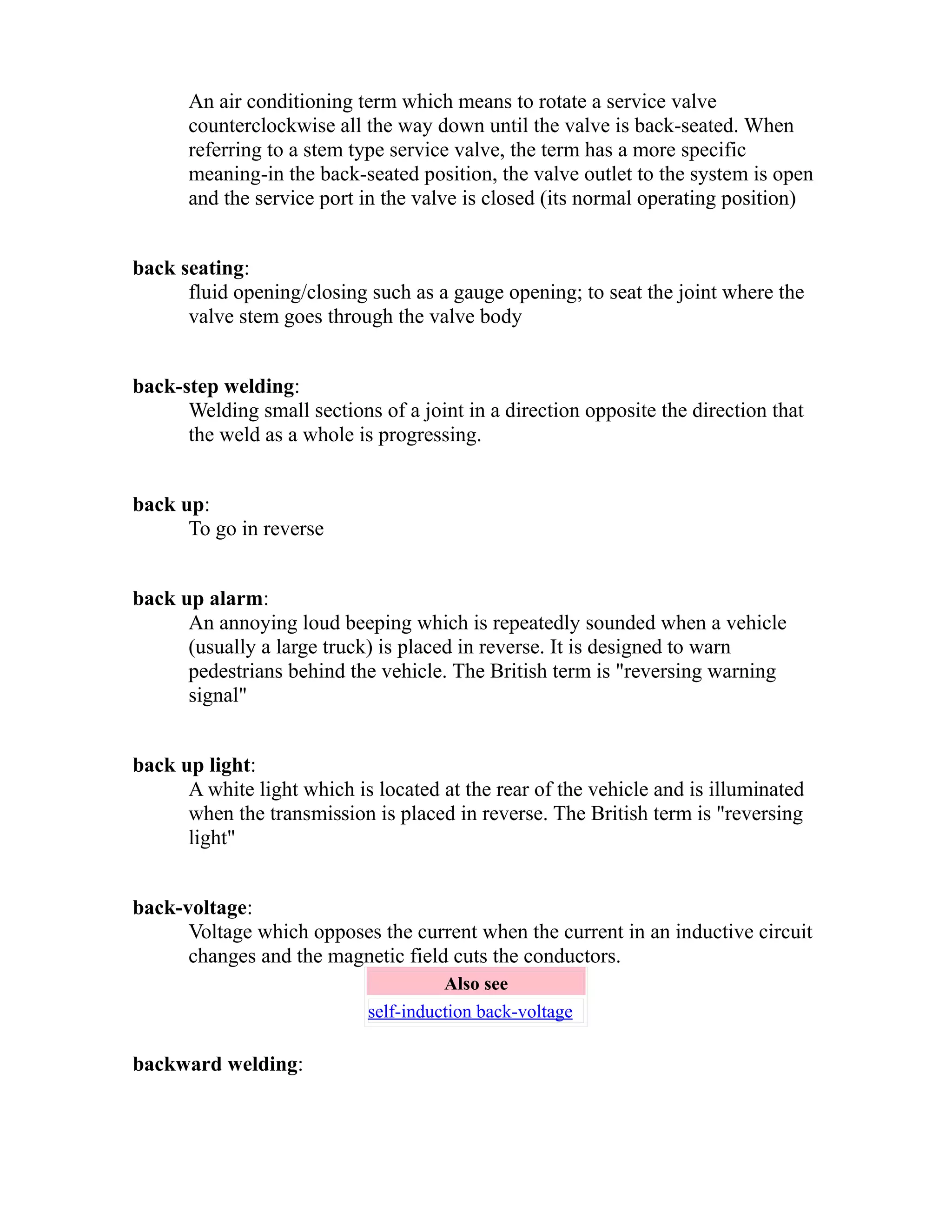 An air conditioning term which means to rotate a service valve 
counterclockwise all the way down until the valve is back-seated. When 
referring to a stem type service valve, the term has a more specific 
meaning-in the back-seated position, the valve outlet to the system is open 
and the service port in the valve is closed (its normal operating position) 
back seating: 
fluid opening/closing such as a gauge opening; to seat the joint where the 
valve stem goes through the valve body 
back-step welding: 
Welding small sections of a joint in a direction opposite the direction that 
the weld as a whole is progressing. 
back up: 
To go in reverse 
back up alarm: 
An annoying loud beeping which is repeatedly sounded when a vehicle 
(usually a large truck) is placed in reverse. It is designed to warn 
pedestrians behind the vehicle. The British term is "reversing warning 
signal" 
back up light: 
A white light which is located at the rear of the vehicle and is illuminated 
when the transmission is placed in reverse. The British term is "reversing 
light" 
back-voltage: 
Voltage which opposes the current when the current in an inductive circuit 
changes and the magnetic field cuts the conductors. 
Also see 
self-induction back-voltage 
backward welding: 
 