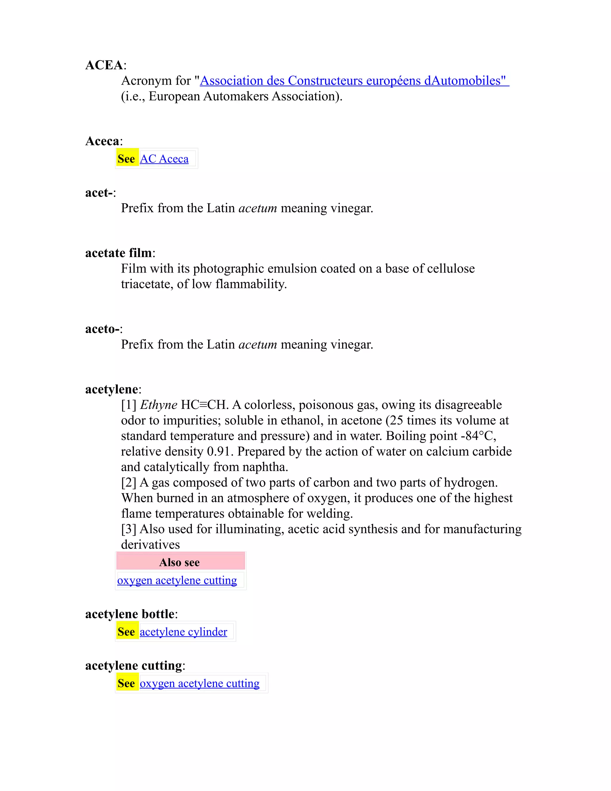 ACEA: 
Acronym for "Association des Constructeurs européens dAutomobiles" 
(i.e., European Automakers Association). 
Aceca: 
See AC Aceca 
acet-: 
Prefix from the Latin acetum meaning vinegar. 
acetate film: 
Film with its photographic emulsion coated on a base of cellulose 
triacetate, of low flammability. 
aceto-: 
Prefix from the Latin acetum meaning vinegar. 
acetylene: 
[1] Ethyne HC≡CH. A colorless, poisonous gas, owing its disagreeable 
odor to impurities; soluble in ethanol, in acetone (25 times its volume at 
standard temperature and pressure) and in water. Boiling point -84°C, 
relative density 0.91. Prepared by the action of water on calcium carbide 
and catalytically from naphtha. 
[2] A gas composed of two parts of carbon and two parts of hydrogen. 
When burned in an atmosphere of oxygen, it produces one of the highest 
flame temperatures obtainable for welding. 
[3] Also used for illuminating, acetic acid synthesis and for manufacturing 
derivatives 
Also see 
oxygen acetylene cutting 
acetylene bottle: 
See acetylene cylinder 
acetylene cutting: 
See oxygen acetylene cutting 
 