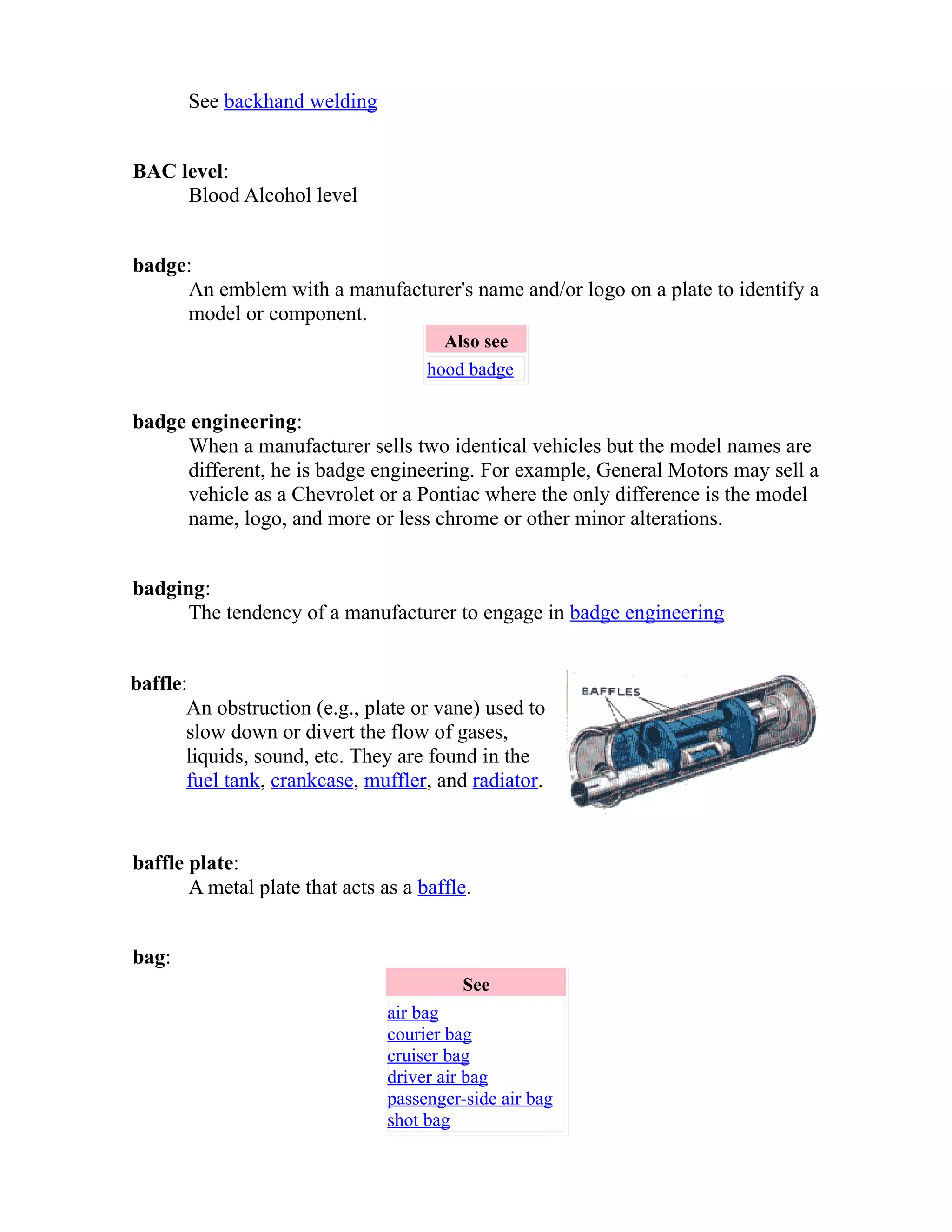 See backhand welding 
BAC level: 
Blood Alcohol level 
badge: 
An emblem with a manufacturer's name and/or logo on a plate to identify a 
model or component. 
Also see 
hood badge 
badge engineering: 
When a manufacturer sells two identical vehicles but the model names are 
different, he is badge engineering. For example, General Motors may sell a 
vehicle as a Chevrolet or a Pontiac where the only difference is the model 
name, logo, and more or less chrome or other minor alterations. 
badging: 
The tendency of a manufacturer to engage in badge engineering 
baffle: 
An obstruction (e.g., plate or vane) used to 
slow down or divert the flow of gases, 
liquids, sound, etc. They are found in the 
fuel tank, crankcase, muffler, and radiator. 
baffle plate: 
A metal plate that acts as a baffle. 
bag: 
See 
air bag 
courier bag 
cruiser bag 
driver air bag 
passenger-side air bag 
shot bag 
 