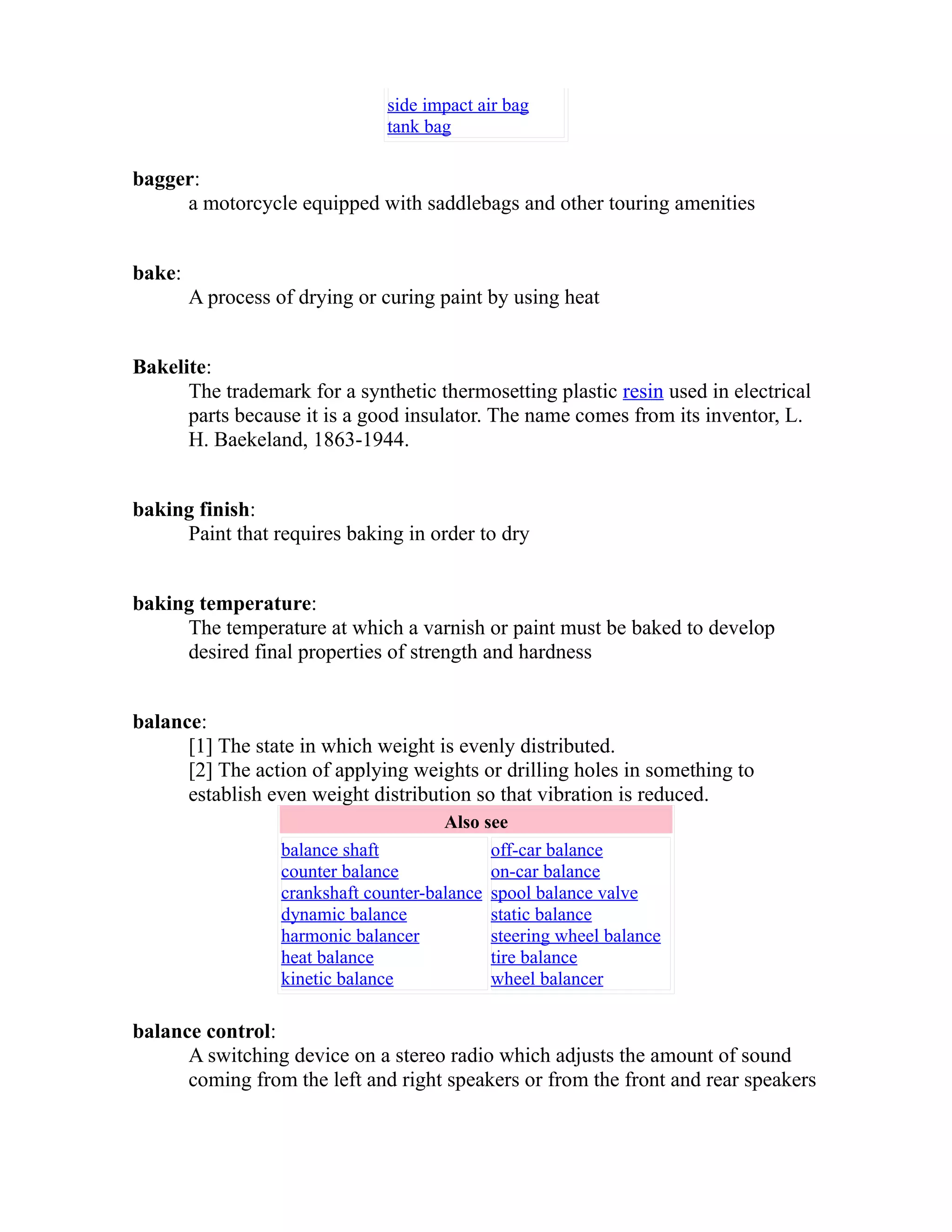 side impact air bag 
tank bag 
bagger: 
a motorcycle equipped with saddlebags and other touring amenities 
bake: 
A process of drying or curing paint by using heat 
Bakelite: 
The trademark for a synthetic thermosetting plastic resin used in electrical 
parts because it is a good insulator. The name comes from its inventor, L. 
H. Baekeland, 1863-1944. 
baking finish: 
Paint that requires baking in order to dry 
baking temperature: 
The temperature at which a varnish or paint must be baked to develop 
desired final properties of strength and hardness 
balance: 
[1] The state in which weight is evenly distributed. 
[2] The action of applying weights or drilling holes in something to 
establish even weight distribution so that vibration is reduced. 
Also see 
balance shaft 
counter balance 
crankshaft counter-balance 
dynamic balance 
harmonic balancer 
heat balance 
kinetic balance 
off-car balance 
on-car balance 
spool balance valve 
static balance 
steering wheel balance 
tire balance 
wheel balancer 
balance control: 
A switching device on a stereo radio which adjusts the amount of sound 
coming from the left and right speakers or from the front and rear speakers 
 