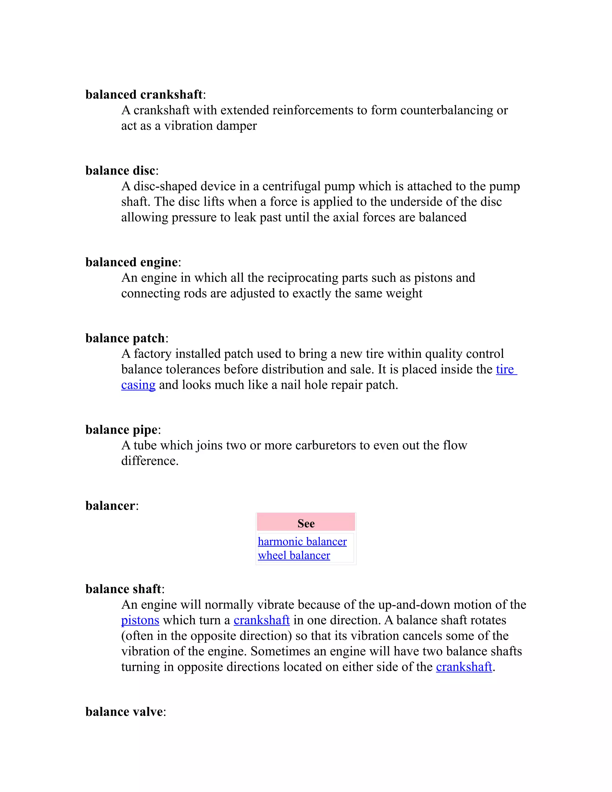 balanced crankshaft: 
A crankshaft with extended reinforcements to form counterbalancing or 
act as a vibration damper 
balance disc: 
A disc-shaped device in a centrifugal pump which is attached to the pump 
shaft. The disc lifts when a force is applied to the underside of the disc 
allowing pressure to leak past until the axial forces are balanced 
balanced engine: 
An engine in which all the reciprocating parts such as pistons and 
connecting rods are adjusted to exactly the same weight 
balance patch: 
A factory installed patch used to bring a new tire within quality control 
balance tolerances before distribution and sale. It is placed inside the tire 
casing and looks much like a nail hole repair patch. 
balance pipe: 
A tube which joins two or more carburetors to even out the flow 
difference. 
balancer: 
See 
harmonic balancer 
wheel balancer 
balance shaft: 
An engine will normally vibrate because of the up-and-down motion of the 
pistons which turn a crankshaft in one direction. A balance shaft rotates 
(often in the opposite direction) so that its vibration cancels some of the 
vibration of the engine. Sometimes an engine will have two balance shafts 
turning in opposite directions located on either side of the crankshaft. 
balance valve: 
 