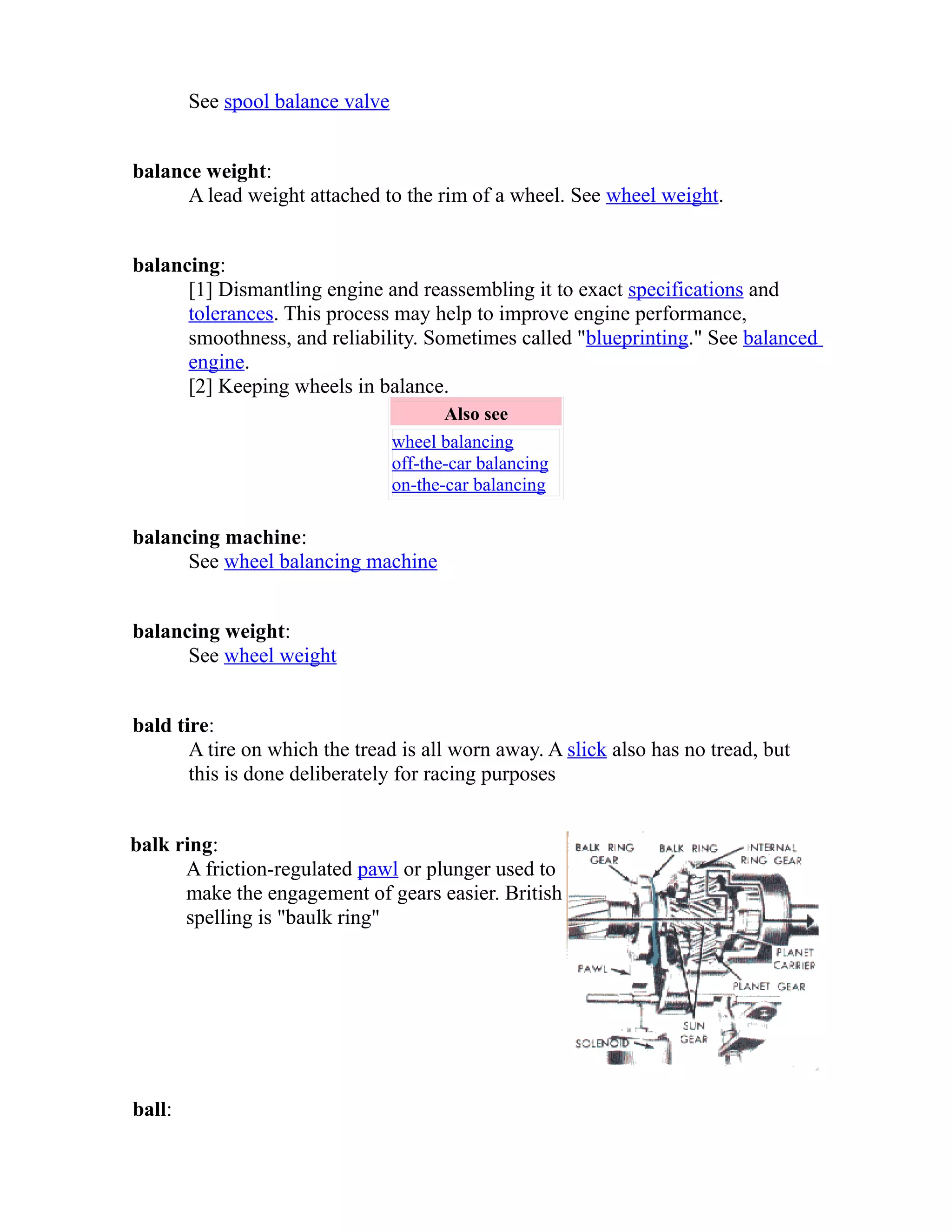 See spool balance valve 
balance weight: 
A lead weight attached to the rim of a wheel. See wheel weight. 
balancing: 
[1] Dismantling engine and reassembling it to exact specifications and 
tolerances. This process may help to improve engine performance, 
smoothness, and reliability. Sometimes called "blueprinting." See balanced 
engine. 
[2] Keeping wheels in balance. 
Also see 
wheel balancing 
off-the-car balancing 
on-the-car balancing 
balancing machine: 
See wheel balancing machine 
balancing weight: 
See wheel weight 
bald tire: 
A tire on which the tread is all worn away. A slick also has no tread, but 
this is done deliberately for racing purposes 
balk ring: 
A friction-regulated pawl or plunger used to 
make the engagement of gears easier. British 
spelling is "baulk ring" 
ball: 
 