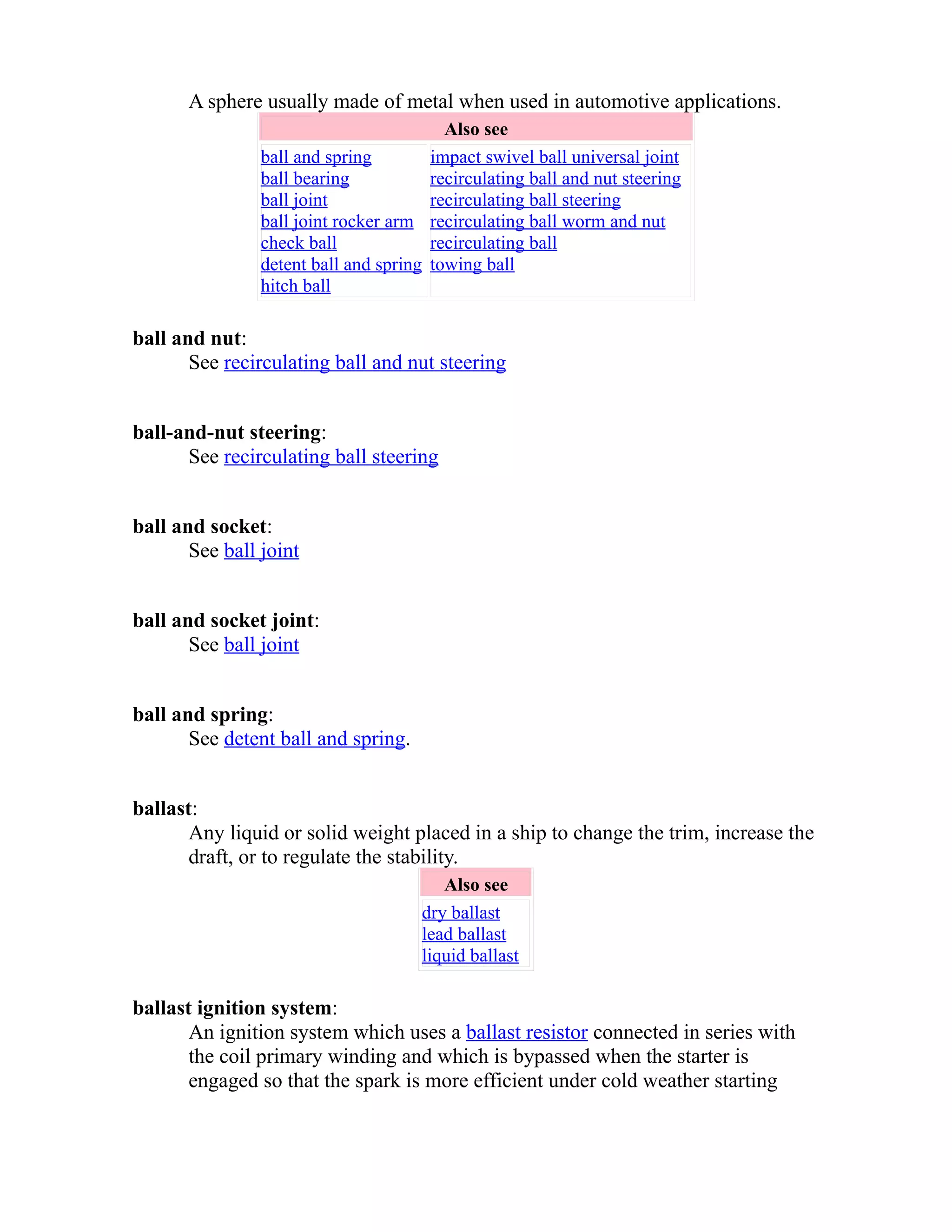 A sphere usually made of metal when used in automotive applications. 
Also see 
ball and spring 
ball bearing 
ball joint 
ball joint rocker arm 
check ball 
detent ball and spring 
hitch ball 
impact swivel ball universal joint 
recirculating ball and nut steering 
recirculating ball steering 
recirculating ball worm and nut 
recirculating ball 
towing ball 
ball and nut: 
See recirculating ball and nut steering 
ball-and-nut steering: 
See recirculating ball steering 
ball and socket: 
See ball joint 
ball and socket joint: 
See ball joint 
ball and spring: 
See detent ball and spring. 
ballast: 
Any liquid or solid weight placed in a ship to change the trim, increase the 
draft, or to regulate the stability. 
Also see 
dry ballast 
lead ballast 
liquid ballast 
ballast ignition system: 
An ignition system which uses a ballast resistor connected in series with 
the coil primary winding and which is bypassed when the starter is 
engaged so that the spark is more efficient under cold weather starting 
 