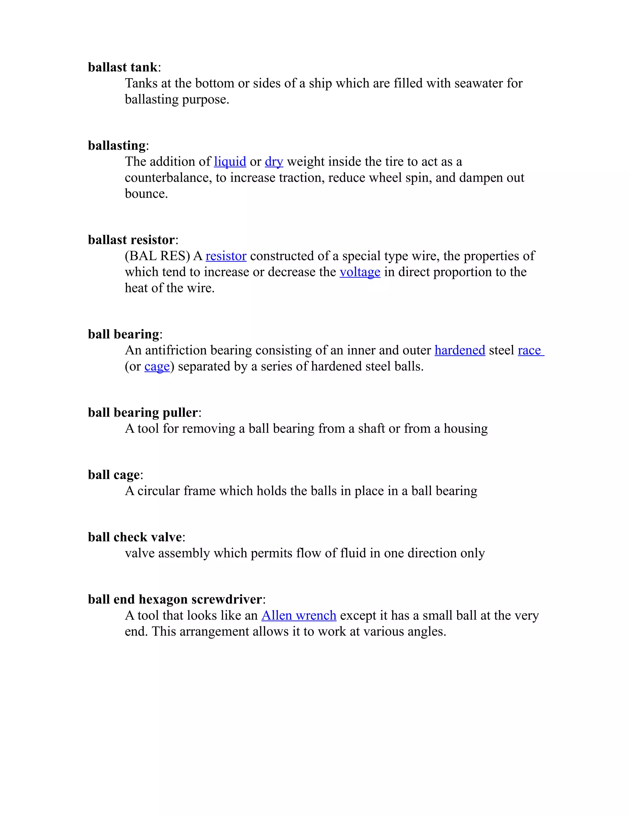 ballast tank: 
Tanks at the bottom or sides of a ship which are filled with seawater for 
ballasting purpose. 
ballasting: 
The addition of liquid or dry weight inside the tire to act as a 
counterbalance, to increase traction, reduce wheel spin, and dampen out 
bounce. 
ballast resistor: 
(BAL RES) A resistor constructed of a special type wire, the properties of 
which tend to increase or decrease the voltage in direct proportion to the 
heat of the wire. 
ball bearing: 
An antifriction bearing consisting of an inner and outer hardened steel race 
(or cage) separated by a series of hardened steel balls. 
ball bearing puller: 
A tool for removing a ball bearing from a shaft or from a housing 
ball cage: 
A circular frame which holds the balls in place in a ball bearing 
ball check valve: 
valve assembly which permits flow of fluid in one direction only 
ball end hexagon screwdriver: 
A tool that looks like an Allen wrench except it has a small ball at the very 
end. This arrangement allows it to work at various angles. 
 