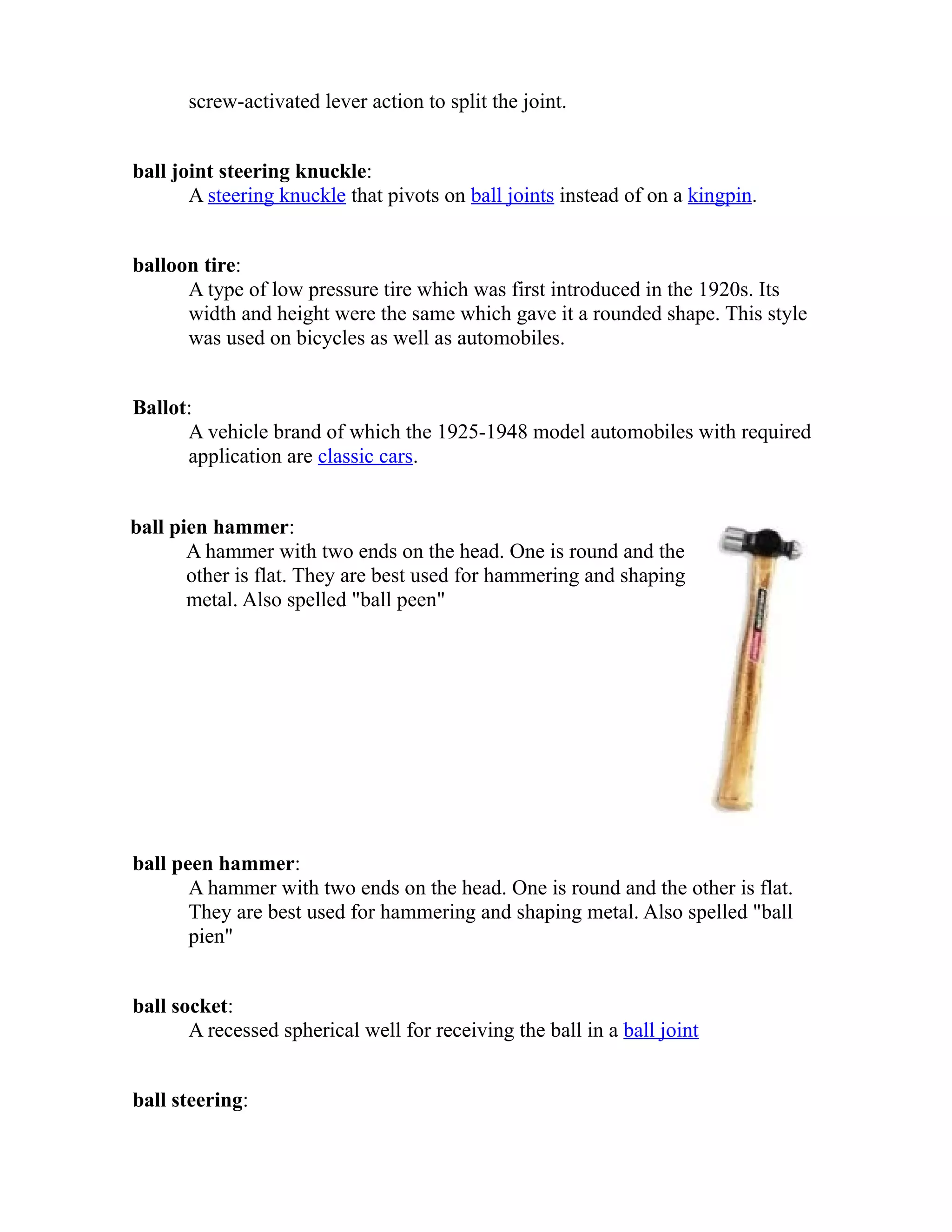 screw-activated lever action to split the joint. 
ball joint steering knuckle: 
A steering knuckle that pivots on ball joints instead of on a kingpin. 
balloon tire: 
A type of low pressure tire which was first introduced in the 1920s. Its 
width and height were the same which gave it a rounded shape. This style 
was used on bicycles as well as automobiles. 
Ballot: 
A vehicle brand of which the 1925-1948 model automobiles with required 
application are classic cars. 
ball pien hammer: 
A hammer with two ends on the head. One is round and the 
other is flat. They are best used for hammering and shaping 
metal. Also spelled "ball peen" 
ball peen hammer: 
A hammer with two ends on the head. One is round and the other is flat. 
They are best used for hammering and shaping metal. Also spelled "ball 
pien" 
ball socket: 
A recessed spherical well for receiving the ball in a ball joint 
ball steering: 
 