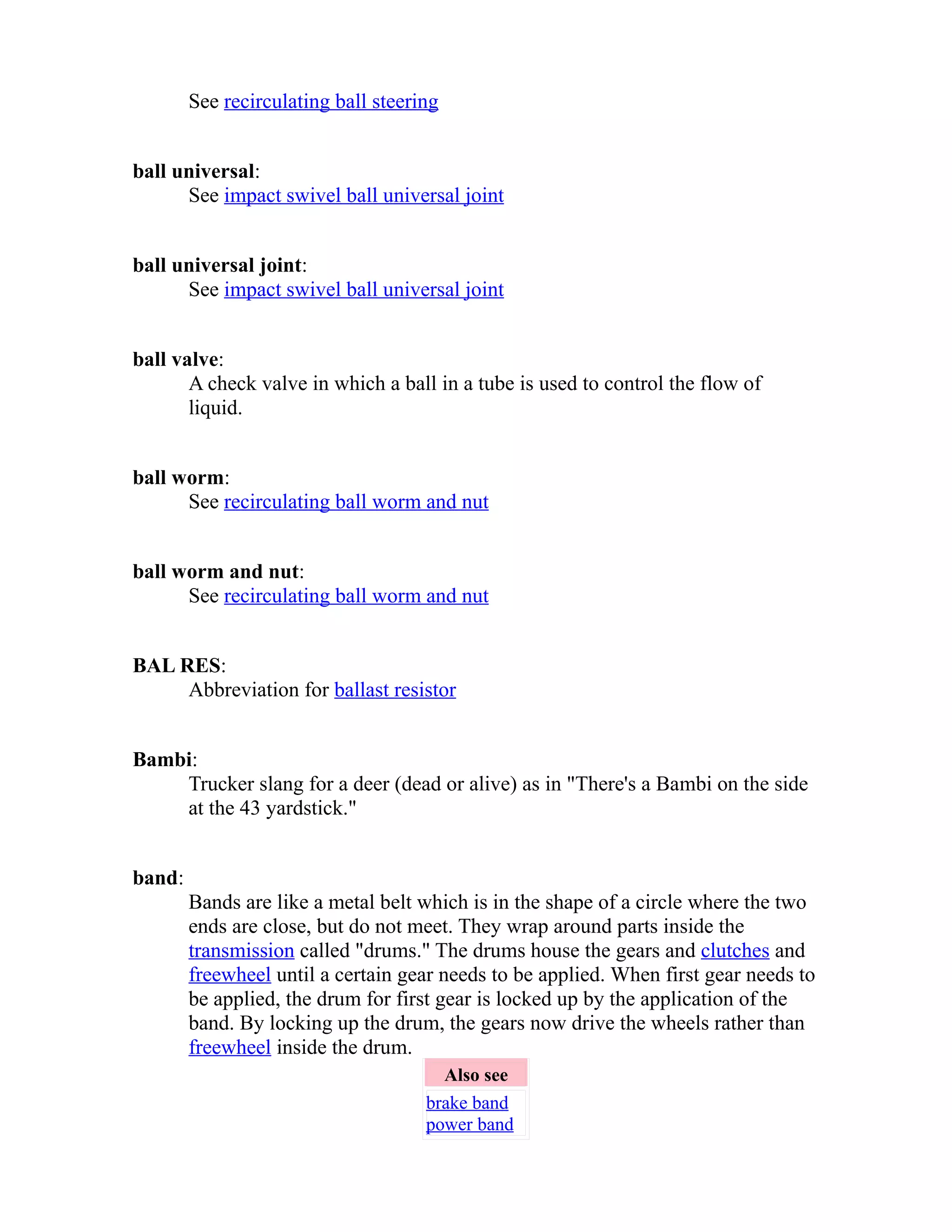 See recirculating ball steering 
ball universal: 
See impact swivel ball universal joint 
ball universal joint: 
See impact swivel ball universal joint 
ball valve: 
A check valve in which a ball in a tube is used to control the flow of 
liquid. 
ball worm: 
See recirculating ball worm and nut 
ball worm and nut: 
See recirculating ball worm and nut 
BAL RES: 
Abbreviation for ballast resistor 
Bambi: 
Trucker slang for a deer (dead or alive) as in "There's a Bambi on the side 
at the 43 yardstick." 
band: 
Bands are like a metal belt which is in the shape of a circle where the two 
ends are close, but do not meet. They wrap around parts inside the 
transmission called "drums." The drums house the gears and clutches and 
freewheel until a certain gear needs to be applied. When first gear needs to 
be applied, the drum for first gear is locked up by the application of the 
band. By locking up the drum, the gears now drive the wheels rather than 
freewheel inside the drum. 
Also see 
brake band 
power band 
 