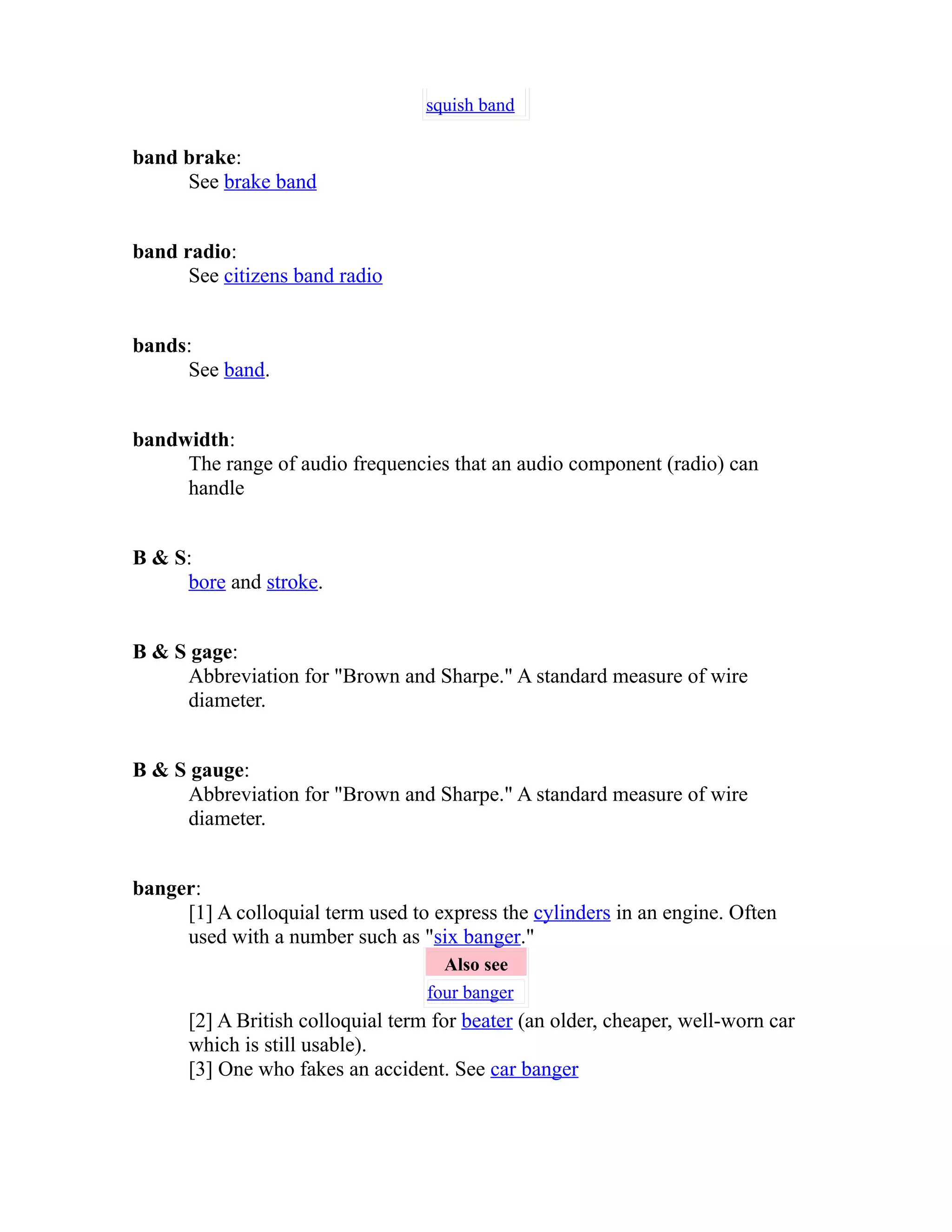 squish band 
band brake: 
See brake band 
band radio: 
See citizens band radio 
bands: 
See band. 
bandwidth: 
The range of audio frequencies that an audio component (radio) can 
handle 
B & S: 
bore and stroke. 
B & S gage: 
Abbreviation for "Brown and Sharpe." A standard measure of wire 
diameter. 
B & S gauge: 
Abbreviation for "Brown and Sharpe." A standard measure of wire 
diameter. 
banger: 
[1] A colloquial term used to express the cylinders in an engine. Often 
used with a number such as "six banger." 
Also see 
four banger 
[2] A British colloquial term for beater (an older, cheaper, well-worn car 
which is still usable). 
[3] One who fakes an accident. See car banger 
 